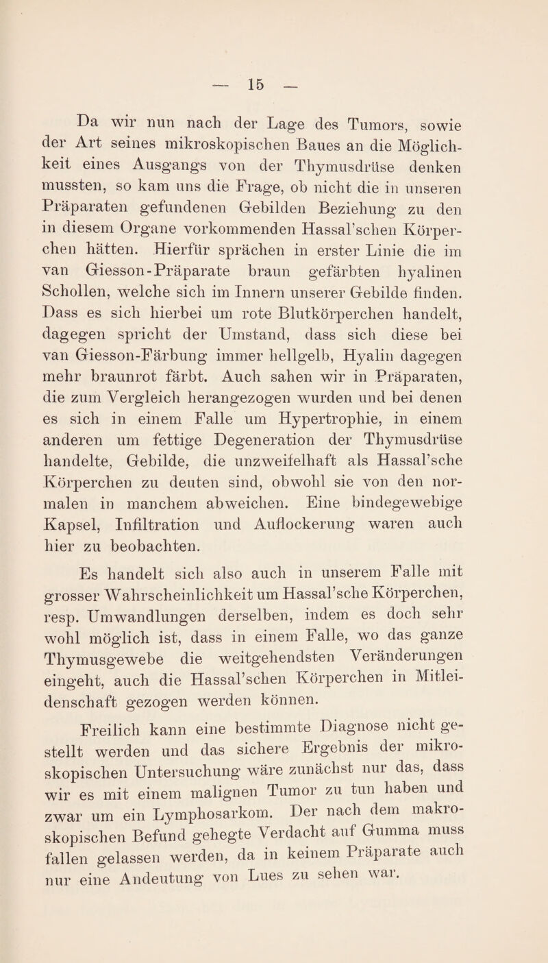 Da wir nun nach der Lage des Tumors, sowie der Art seines mikroskopischen Baues an die Möglich¬ keit eines Ausgangs von der Thymusdrüse denken mussten, so kam uns die Frage, ob nicht die in unseren Präparaten gefundenen Gebilden Beziehung zu den in diesem Organe vorkommenden Hassal’schen Körper¬ chen hätten. Hierfür sprächen in erster Linie die im van Giesson-Präparate braun gefärbten hyalinen Schollen, welche sich im Innern unserer Gebilde finden. Dass es sich hierbei um rote Blutkörperchen handelt, dagegen spricht der Umstand, dass sich diese bei van Giesson-Färbung immer hellgelb, Hyalin dagegen mehr braunrot färbt. Auch sahen wir in Präparaten, die zum Vergleich herangezogen wurden und bei denen es sich in einem Falle um Hypertrophie, in einem anderen um fettige Degeneration der Thymusdrüse handelte, Gebilde, die unzweifelhaft als Hassal’sche Körperchen zu deuten sind, obwohl sie von den nor¬ malen in manchem ab weichen. Eine bindegewebige Kapsel, Infiltration und Auflockerung waren auch hier zu beobachten. Es handelt sich also auch in unserem Falle mit grosser Wahrscheinlichkeit um Hassal’sche Körperchen, resp. Umwandlungen derselben, indem es doch sehr wohl möglich ist, dass in einem Falle, wo das ganze Thymusgewebe die weitgehendsten Veränderungen eingeht, auch die Hassal’schen Körperchen in Mitlei¬ denschaft gezogen werden können. Freilich kann eine bestimmte Diagnose nicht ge¬ stellt werden und das sichere Ergebnis der miki o- skopischen Untersuchung wäre zunächst nur das, dass wir es mit einem malignen Tumor zu tun haben und zwar um ein Lymphosarkom. Der nach dem makio- skopischen Befund gehegte Verdacht auf Gumma muss fallen gelassen werden, da in keinem Präparate auch nur eine Andeutung von Lues zu sehen war.