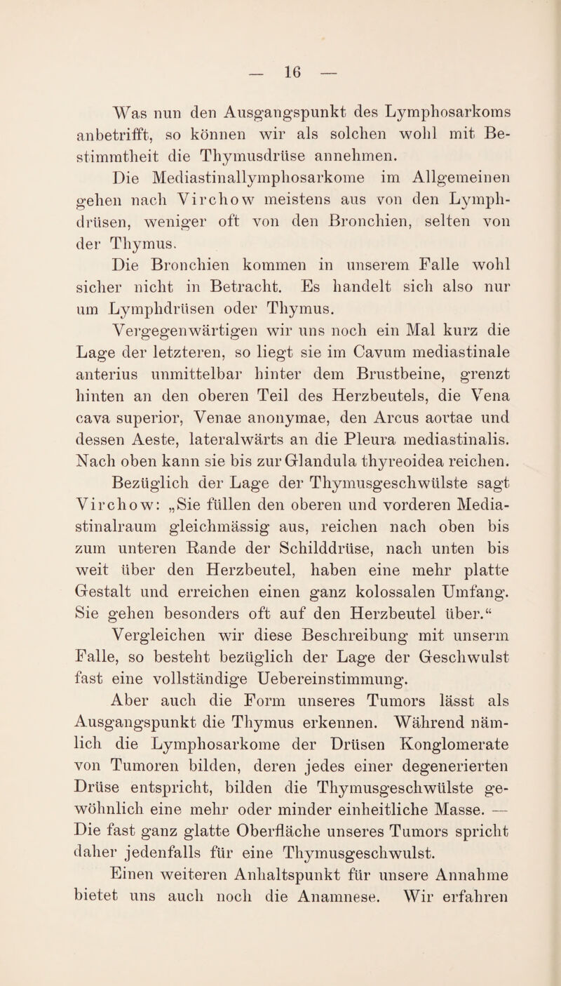 Was nun den Ausgangspunkt des Lymphosarkoms anbetrifft, so können wir als solchen wohl mit Be¬ stimmtheit die Thymusdrüse an nehmen. Die Mediastinallymphosarkome im Allgemeinen gehen nach Virchow meistens aus von den Lymph- drüsen, weniger oft von den Bronchien, selten von der Thymus. Die Bronchien kommen in unserem Falle wohl sicher nicht in Betracht. Es handelt sich also nur um Lymphdrilsen oder Thymus. Vergegenwärtigen wir uns noch ein Mal kurz die Lage der letzteren, so liegt sie im Cavum mediastinale anterius unmittelbar hinter dem Brustbeine, grenzt hinten an den oberen Teil des Herzbeutels, die Vena cava superior, Venae anonymae, den Arcus aortae und dessen Aeste, lateralwärts an die Pleura mediastinalis. Nach oben kann sie bis zur Glandula thyreoidea reichen. Bezüglich der Lage der Thymusgeschwülste sagt Virchow: „Sie füllen den oberen und vorderen Media- stinalraum gleichmässig aus, reichen nach oben bis zum unteren Rande der Schilddrüse, nach unten bis weit über den Herzbeutel, haben eine mehr platte Gestalt und erreichen einen ganz kolossalen Umfang. Sie gehen besonders oft auf den Herzbeutel über.“ Vergleichen wir diese Beschreibung mit unserm Falle, so besteht bezüglich der Lage der Geschwulst fast eine vollständige Uebereinstimmung. Aber auch die Form unseres Tumors lässt als Ausgangspunkt die Thymus erkennen. Während näm¬ lich die Lymphosarkome der Drüsen Konglomerate von Tumoren bilden, deren jedes einer degenerierten Drüse entspricht, bilden die Thymusgeschwülste ge¬ wöhnlich eine mehr oder minder einheitliche Masse. — Die fast ganz glatte Oberfläche unseres Tumors spricht daher jedenfalls für eine Thymusgeschwulst. Einen weiteren Anhaltspunkt für unsere Annahme bietet uns auch noch die Anamnese. Wir erfahren