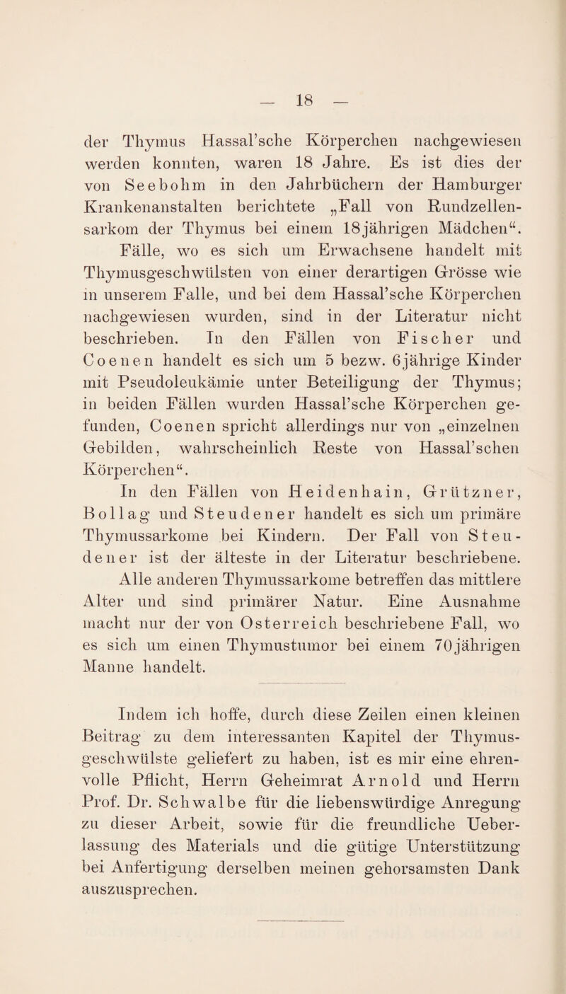 der Thymus Hassal’sche Körperchen nachgewiesen werden konnten, waren 18 Jahre. Es ist dies der von Seebohm in den Jahrbüchern der Hamburger Krankenanstalten berichtete „Fall von Rundzellen¬ sarkom der Thymus bei einem 18jährigen Mädchen“. Fälle, wo es sich um Erwachsene handelt mit Thymusgeschwülsten von einer derartigen Grösse wie in unserem Falle, und bei dem Hassal’sche Körperchen nachgewiesen wurden, sind in der Literatur nicht beschrieben. Tn den Fällen von Fischer und Coenen handelt es sich um 5 bezw. 6jährige Kinder mit Pseudoleukämie unter Beteiligung der Thymus; in beiden Fällen wurden Hassal’sche Körperchen ge¬ funden, Co enen spricht allerdings nur von „einzelnen Gebilden, wahrscheinlich Reste von Hassal’schen Körperchen“. In den Fällen von Heidenhain, Grützner, Bol lag und Steuden er handelt es sich um primäre Thymussarkome bei Kindern. Der Fall von Steu¬ den er ist der älteste in der Literatur beschriebene. Alle anderen Thymussarkome betreffen das mittlere Alter und sind primärer Natur. Eine Ausnahme macht nur der von Österreich beschriebene Fall, wo es sich um einen Thymustumor bei einem 70jährigen Manne handelt. Indem ich hoffe, durch diese Zeilen einen kleinen Beitrag zu dem interessanten Kapitel der Thymus¬ geschwülste geliefert zu haben, ist es mir eine ehren¬ volle Pflicht, Herrn Geheimrat Arnold und Herrn Prof. Dr. Schwalbe für die liebenswürdige Anregung zu dieser Arbeit, sowie für die freundliche Ueber- lassung des Materials und die gütige Unterstützung bei Anfertigung derselben meinen gehorsamsten Dank auszusprechen.