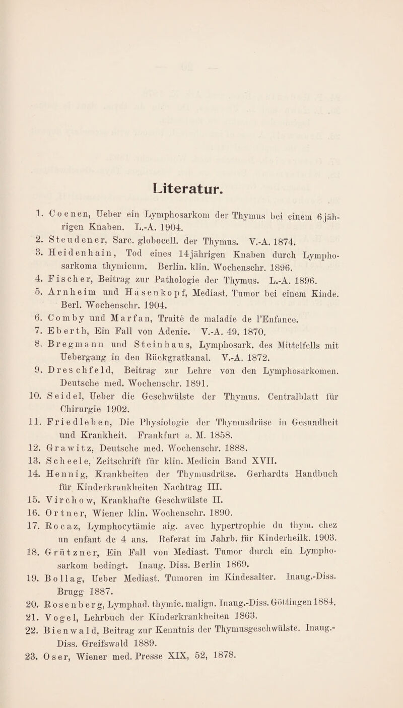 Literatur. 1. Co enen, Ueber ein Lymphosarkom der Thymus hei einem 6jäh¬ rigen Knaben. L.-A. 1904. 2. Steu den er, Sarc. globocell. der Thymus. Y.-A. 1874. 3. Heidenhain, Tod eines 14jährigen Knaben durch Lymplio- sarkoma thymicum. Berlin, klin. Wochenschr. 1896. 4. Fischer, Beitrag zur Pathologie der Thymus. L.-A. 1896. 5. Arnheim und Hasen köpf, Mediast. Tumor bei einem Kinde. Berl. Wochenschr. 1904. 6. Comby und Marfan, Traite de maladie de l’Enfanee. 7. Eberth, Ein Fall von Adenie. V.-A. 49. 1870, 8. Br e gm ann und Steinhaus, Lymphosark. des Mittelteils mit Uebergang in den Rückgratkanal. Y.-A. 1872. 9. Dreschfeld, Beitrag zur Lehre von den Lymphosarkomen. Deutsche med. Wochenschr. 1891. 10. Seidel, Ueber die Geschwülste der Thymus. Centralblatt für Chirurgie 1902. 11. Friedleben, Die Physiologie der Thymusdrüse in Gesundheit und Krankheit. Frankfurt a. M. 1858. 12. Grawitz, Deutsche med. Wochenschr. 1888. 13. Scheele, Zeitschrift für klin. Medicin Band XVII. 14. Hennig, Krankheiten der Thymusdrüse. Gerhardts Handbuch für Kinderkrankheiten Nachtrag III. 15. Virchow, Krankhafte Geschwülste II. 16. Ortner, Wiener klin. Wochenschr. 1890. 17. Rocaz, Lymphocytämie aig. avec hypertrophie du thym. chez un enfant de 4 ans. Referat im Jahrb. für Kinderheilk. 1903. 18. Griitzner, Ein Fall von Mediast. Tumor durch ein Lympho¬ sarkom bedingt. Inaug. Diss. Berlin 1869. 19. Bollag, Ueber Mediast. Tumoren im Kindesalter. Inaug.-Diss. Brugg 1887. 20. Rosenberg, Lymphad,thymic.malign. Inaug.-Diss.Göttingen 1884. 21. Vogel, Lehrbuch der Kinderkrankheiten 1863. 22. Bienwald, Beitrag zur Kenntnis der Thymusgeschwülste. Inaug.- Diss. Greifswald 1889. 23. Os er, Wiener med. Presse XIX, 52, 1878.