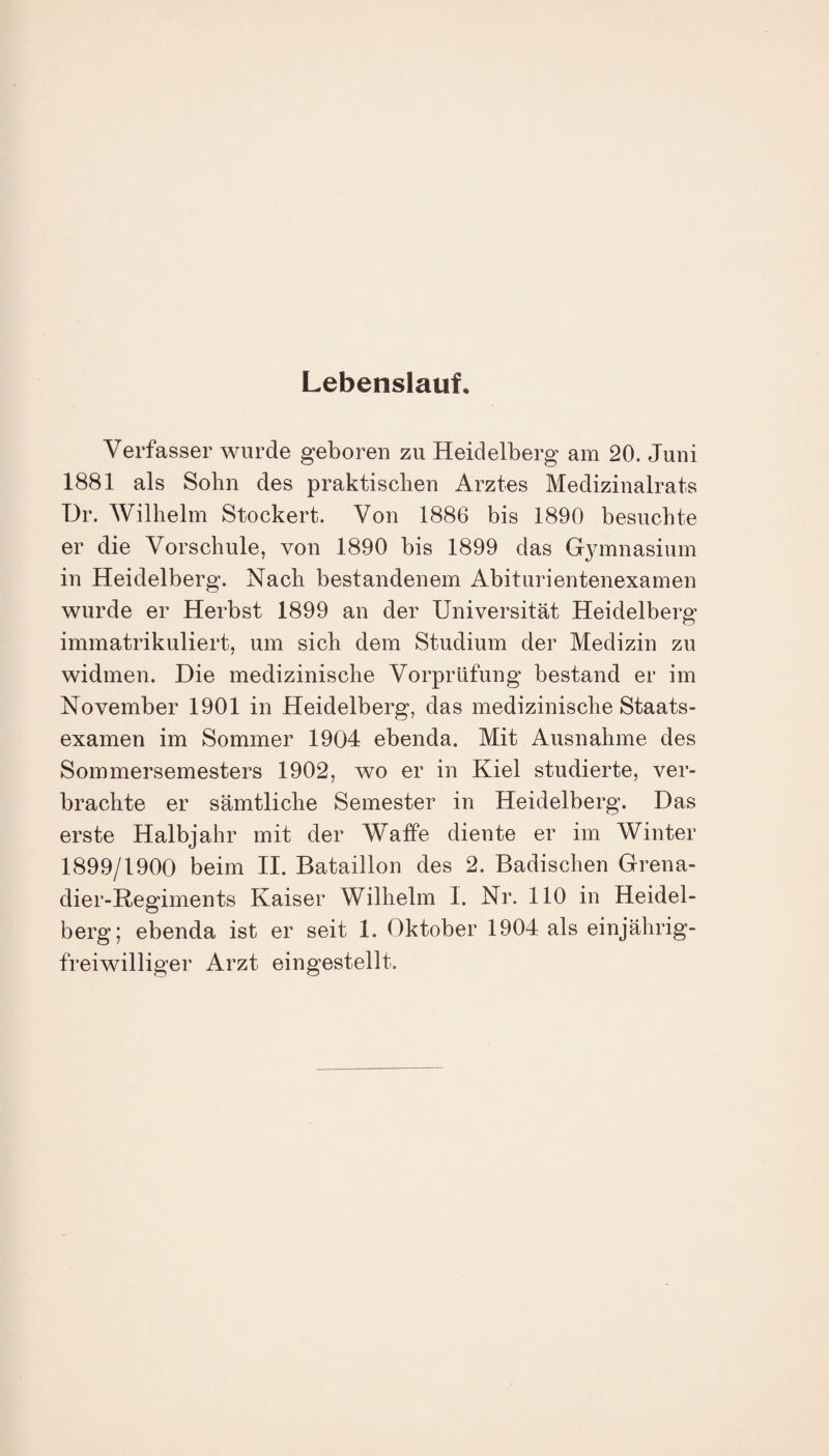 Lebenslauf, Verfasser wurde geboren zu Heidelberg am 20. Juni 1881 als Sohn des praktischen Arztes Medizinalrats ür. Wilhelm Stockert. Von 1886 bis 1890 besuchte er die Vorschule, von 1890 bis 1899 das Gymnasium in Heidelberg. Nach bestandenem Abiturientenexamen wurde er Herbst 1899 an der Universität Heidelberg immatrikuliert, um sich dem Studium der Medizin zu widmen. Die medizinische Vorprüfung bestand er im November 1901 in Heidelberg, das medizinische Staats¬ examen im Sommer 1904 ebenda. Mit Ausnahme des Sommersemesters 1902, wo er in Kiel studierte, ver¬ brachte er sämtliche Semester in Heidelberg. Das erste Halbjahr mit der Waffe diente er im Winter 1899/1900 beim II. Bataillon des 2. Badischen Grena¬ dier-Regiments Kaiser Wilhelm I. Nr. 110 in Heidel¬ berg; ebenda ist er seit 1. Oktober 1904 als einjährig¬ freiwilliger Arzt eingestellt.