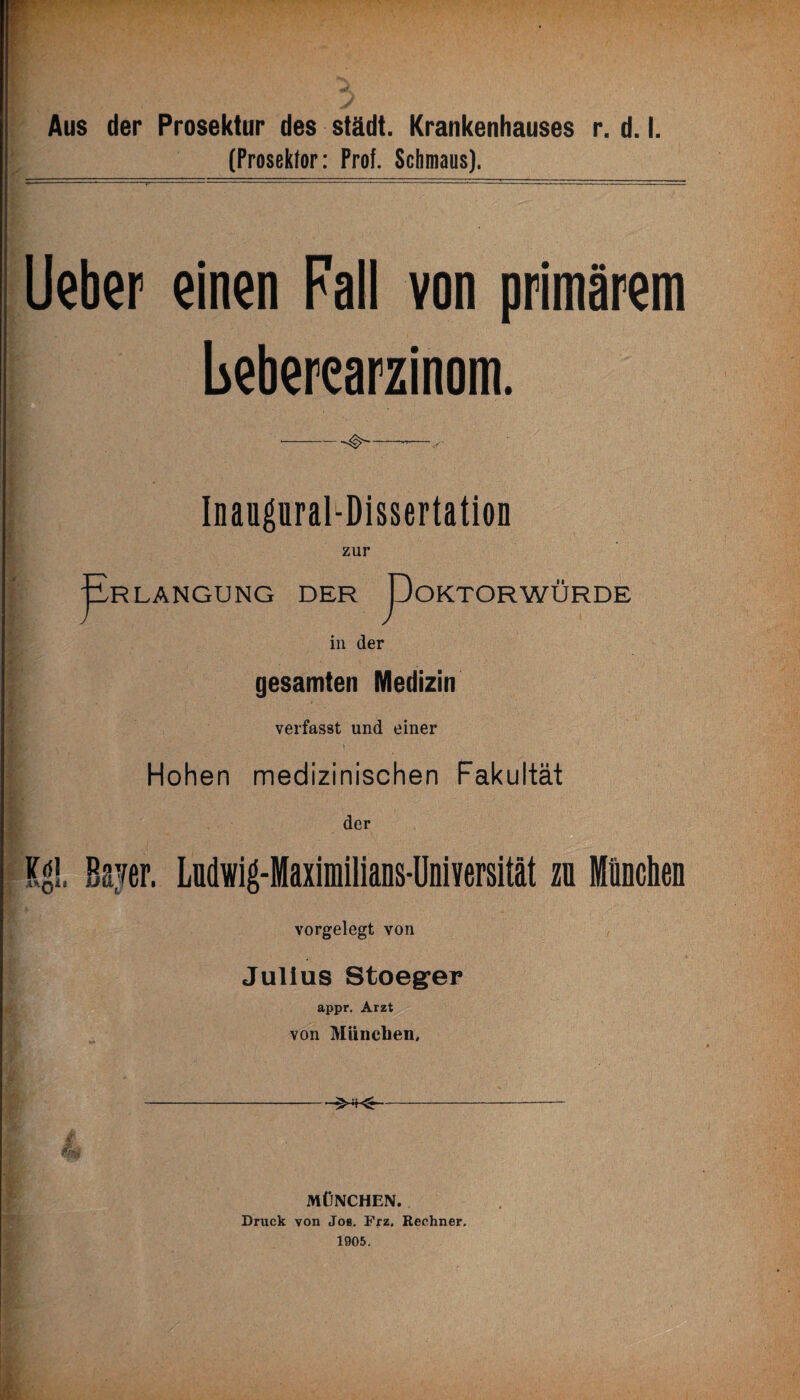 r Aus der Prosektur des städt. Krankenhauses r. d. I. (Prosektor: Prof. Schmaus). lieber einen Pall von primärem beberearzinom. Inaupral-Dissertation zur LÄNGUNG DER DoKTOR WÜRDE in der gesamten Medizin verfasst und einer Hohen medizinischen Fakultät der K^l. Bayer. Ludwig-Maximilians-Üniversität zn München vorgelegt von Julius Stoeger appr. Arzt von München, MÜNCHEN. Druck von Job. Frz. Rechner. 1905.