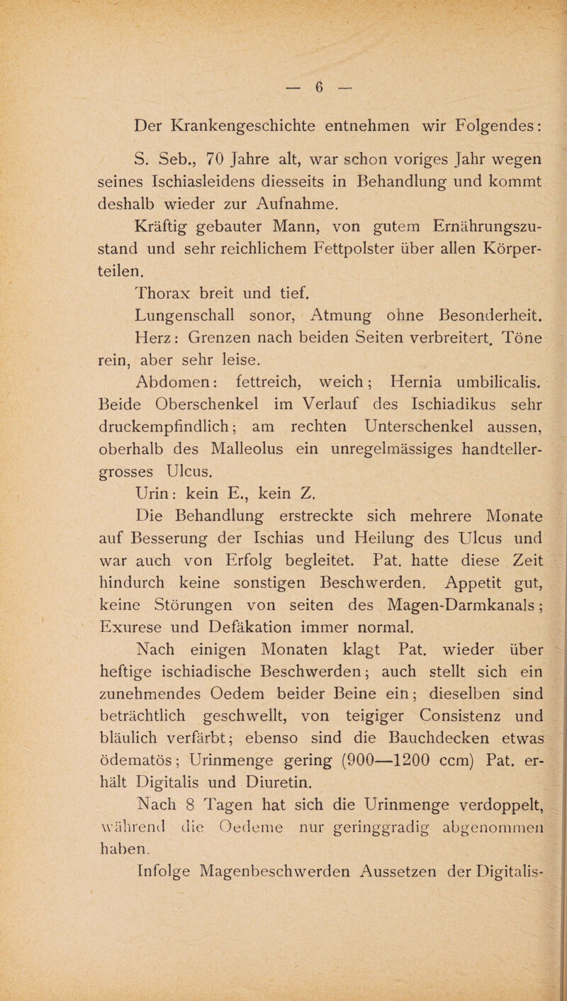 Der Krankengeschichte entnehmen wir Folgendes: S. Seb., 70 Jahre alt, war schon voriges Jahr wegen seines Ischiasleidens diesseits in Behandlung und kommt deshalb wieder zur Aufnahme. Kräftig gebauter Mann, von gutem Ernährungszu¬ stand und sehr reichlichem Fettpolster über allen Körper¬ teilen. Thorax breit und tief. Lungenschall sonor, Atmung ohne Besonderheit. Herz: Grenzen nach beiden Seiten verbreitert. Töne rein, aber sehr leise. Abdomen: fettreich, weich; Hernia umbilicalis. Beide Oberschenkel im Verlauf des Ischiadikus sehr druckempfindlich; am rechten Unterschenkel aussen, oberhalb des Malleolus ein unregelmässiges handteller¬ grosses Ulcus. Urin: kein E., kein Z. Die Behandlung erstreckte sich mehrere Monate auf Besserung der Ischias und Heilung des Ulcus und war auch von Erfolg begleitet. Pat. hatte diese Zeit hindurch keine sonstigen Beschwerden. Appetit gut, keine Störungen von seiten des Magen-Darmkanals; Exurese und Defäkation immer normal. Nach einigen Monaten klagt Pat. wieder über heftige ischiadische Beschwerden; auch stellt sich ein zunehmendes Oedem beider Beine ein; dieselben sind beträchtlich geschwellt, von teigiger Consistenz und bläulich verfärbt; ebenso sind die Bauchdecken etwas ödematös; Urinmenge gering (900—1200 ccm) Pat. er¬ hält Digitalis und Diuretin. Nach 8 Tagen hat sich die Urinmenge verdoppelt, während die Oedeme nur geringgradig abgenommen haben. Infolge Magenbeschwerden Aussetzen der Digitalis-