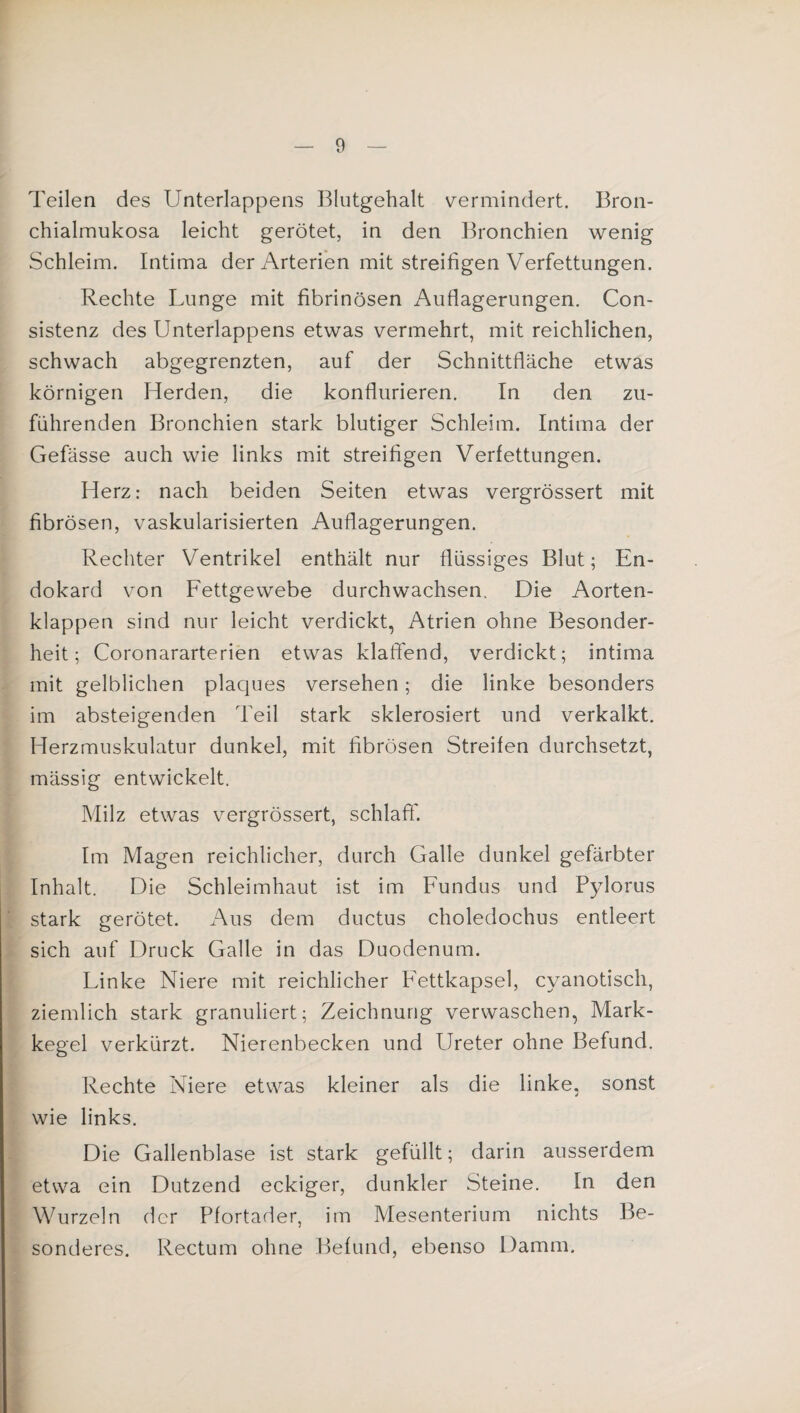 Teilen des Unterlappens Blutgehalt v^ermindert. Bron¬ chialmukosa leicht gerötet, in den Bronchien wenig Schleim. Intima der Arterien mit streifigen Verfettungen. Rechte Lunge mit fibrinösen Auflagerungen. Con- sistenz des Unterlappens etwas vermehrt, mit reichlichen, schwach abgegrenzten, auf der Schnittfläche etwas körnigen Herden, die konflurieren. In den zu¬ führenden Bronchien stark blutiger Schleim. Intima der Gefässe auch wie links mit streifigen Verfettungen. Herz: nach beiden Seiten etwas vergrössert mit fibrösen, vaskularisierten Auflagerungen. Rechter Ventrikel enthält nur flüssiges Blut; En¬ dokard von Fettgewebe durchwachsen. Die Aorten¬ klappen sind nur leicht verdickt, Atrien ohne Besonder¬ heit; Coronararterien etwas klaffend, verdickt; intima mit gelblichen plaques versehen; die linke besonders im absteigenden Teil stark sklerosiert und verkalkt. Herzmuskulatur dunkel, mit fibrösen Streifen durchsetzt, mässig entwickelt. Milz etwas vergrössert, schlaff'. Im Magen reichlicher, durch Galle dunkel gefärbter Inhalt. Die Schleimhaut ist im Fundus und Pylorus stark gerötet. Aus dem ductus choledochus entleert sich auf Druck Galle in das Duodenum. Linke Niere mit reichlicher P'ettkapsel, cyanotisch, ziemlich stark granuliert; Zeichnung verwaschen, Mark¬ kegel verkürzt. Nierenbecken und Ureter ohne Befund. Rechte Niere etwas kleiner als die linke, sonst wie links. Die Gallenblase ist stark gefüllt; darin ausserdem etwa ein Dutzend eckiger, dunkler Steine. In den Wurzeln der Pfortader, im Mesenterium nichts Be¬ sonderes. Rectum ohne Befund, ebenso Damm.