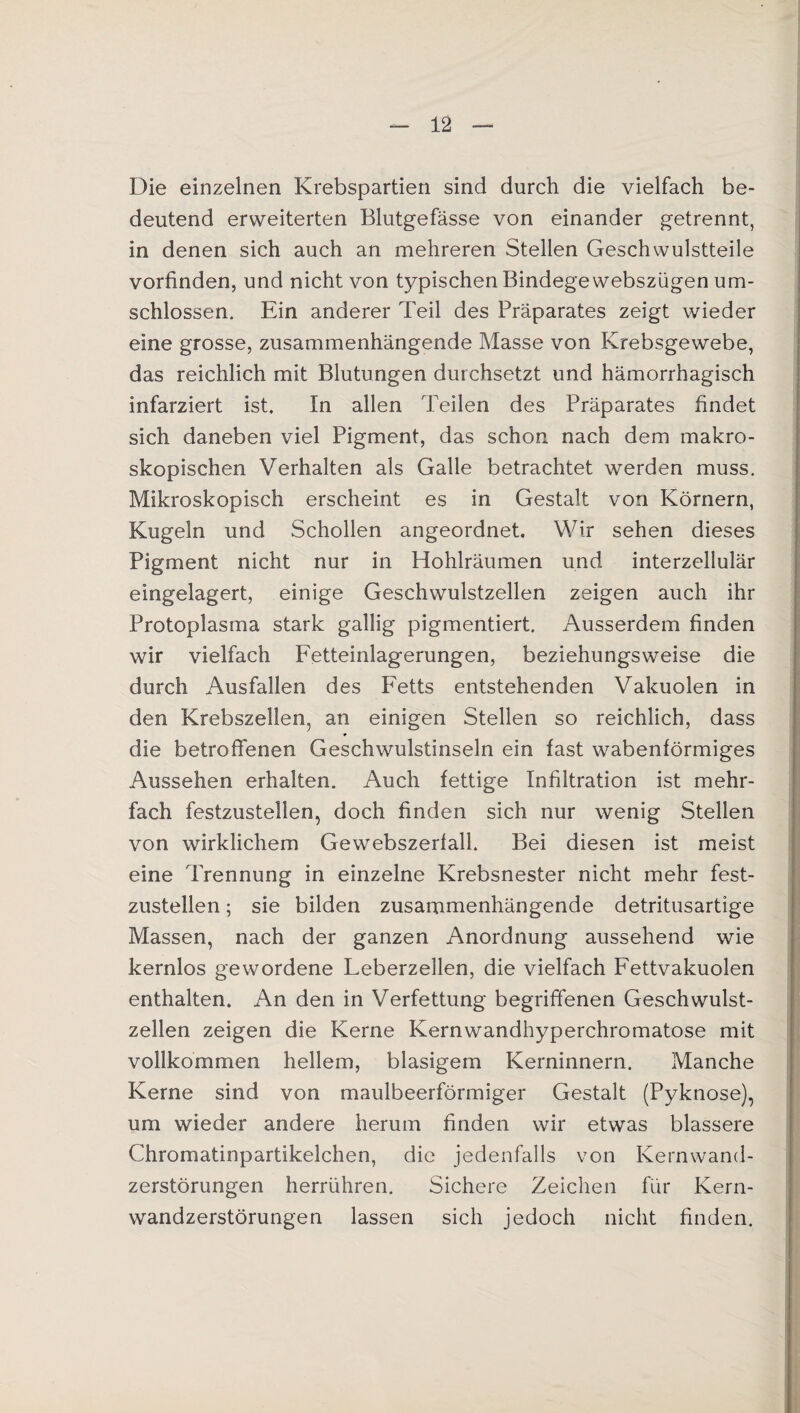 Die einzelnen Krebspartien sind durch die vielfach be¬ deutend erweiterten Blutgefässe von einander getrennt, in denen sich auch an mehreren Stellen Geschwulstteile vorfinden, und nicht von typischen Bindege webszügen um¬ schlossen. Ein anderer Teil des Präparates zeigt wieder eine grosse, zusammenhängende Masse von Krebsgewebe, das reichlich mit Blutungen durchsetzt und hämorrhagisch infarziert ist. In allen Teilen des Präparates findet sich daneben viel Pigment, das schon nach dem makro¬ skopischen Verhalten als Galle betrachtet werden muss. Mikroskopisch erscheint es in Gestalt von Körnern, Kugeln und Schollen angeordnet. Wir sehen dieses Pigment nicht nur in Hohlräumen und interzellulär eingelagert, einige Geschwulstzellen zeigen auch ihr Protoplasma stark gallig pigmentiert. Ausserdem finden wir vielfach Fetteinlagerungen, beziehungsweise die durch Ausfallen des Fetts entstehenden Vakuolen in den Krebszellen, an einigen Stellen so reichlich, dass die betroffenen Geschwulstinseln ein fast wabenförmiges Aussehen erhalten. Auch fettige Infiltration ist mehr¬ fach festzustellen, doch finden sich nur wenig Stellen von wirklichem Gewebszerfall. Bei diesen ist meist eine Trennung in einzelne Krebsnester nicht mehr fest¬ zustellen ; sie bilden zusammenhängende detritusartige Massen, nach der ganzen Anordnung aussehend wie kernlos gewordene Leberzellen, die vielfach Fettvakuolen enthalten. An den in Verfettung begriffenen Geschwulst¬ zellen zeigen die Kerne Kernwandhyperchromatose mit vollkommen hellem, blasigem Kerninnern. Manche Kerne sind von maulbeerförmiger Gestalt (Pyknose), um wieder andere herum finden wir etwas blässere Chromatinpartikelchen, die jedenfalls von Kernwand¬ zerstörungen herrühren. Sichere Zeichen für Kern¬ wandzerstörungen lassen sich jedoch nicht finden.