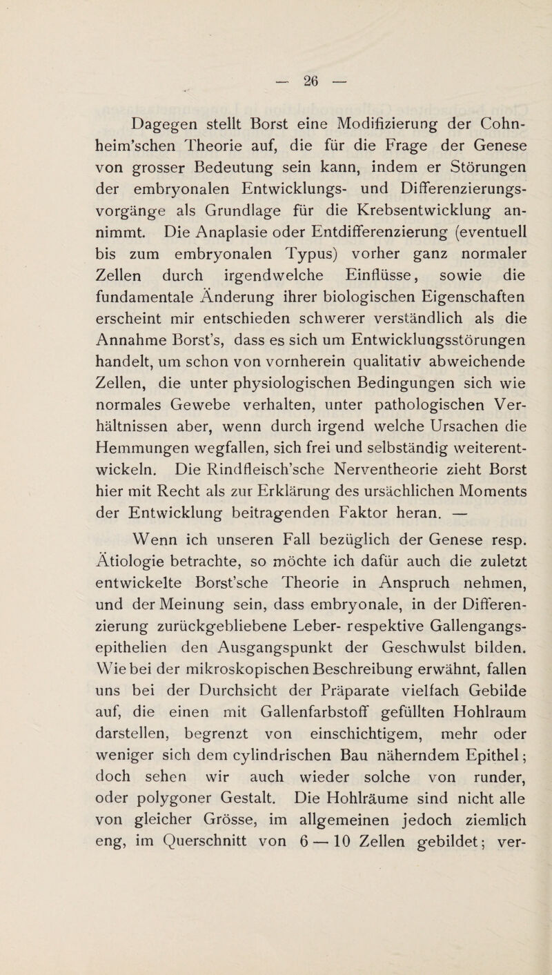 Dagegen stellt Borst eine Modifizierung der Cohn- heim’schen Theorie auf, die für die Frage der Genese von grosser Bedeutung sein kann, indem er Störungen der embryonalen Entwicklungs- und Differenzierungs¬ vorgänge als Grundlage für die Krebsentwicklung an¬ nimmt. Die Anaplasie oder Entdifferenzierung (eventuell bis zum embryonalen Typus) vorher ganz normaler Zellen durch irgendwelche Einflüsse, sowie die fundamentale Änderung ihrer biologischen Eigenschaften erscheint mir entschieden schwerer verständlich als die Annahme Borst’s, dass es sich um Entwicklungsstörungen handelt, um schon von vornherein qualitativ abweichende Zellen, die unter physiologischen Bedingungen sich wie normales Gewebe verhalten, unter pathologischen Ver¬ hältnissen aber, wenn durch irgend welche Ursachen die Hemmungen wegfallen, sich frei und selbständig weiterent¬ wickeln. Die Rindfleisch’sche Nerventheorie zieht Borst hier mit Recht als zur Erklärung des ursächlichen Moments der Entwicklung beitragenden Faktor heran. — Wenn ich unseren Fall bezüglich der Genese resp. Ätiologie betrachte, so möchte ich dafür auch die zuletzt entwickelte Borst’sche Theorie in Anspruch nehmen, und der Meinung sein, dass embryonale, in der Differen¬ zierung zurückgebliebene Leber- respektive Gallengangs- epithelien den Ausgangspunkt der Geschwulst bilden. Wie bei der mikroskopischen Beschreibung erwähnt, fallen uns bei der Durchsicht der Präparate vielfach Gebilde auf, die einen mit Gallenfarbstoff gefüllten Hohlraum darstellen, begrenzt von einschichtigem, mehr oder weniger sich dem cylindrischen Bau näherndem Epithel; doch sehen wir auch wieder solche von runder, oder polygoner Gestalt. Die Hohlräume sind nicht alle von gleicher Grösse, im allgemeinen jedoch ziemlich eng, im Querschnitt von 6 — 10 Zellen gebildet; ver-