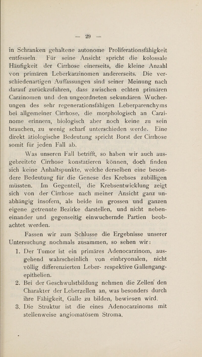 in Schranken gehaltene autonome Proliferationsfähigkeit entfesseln. Für seine Ansicht spricht die kolossale Häufigkeit der Cirrhose einerseits, die kleine Anzahl von primären Leberkarzinomen andererseits. Die ver¬ schiedenartigen Auffassungen sind seiner Meinung nach darauf zurückzuführen, dass zwischen echten primären Carzinomen und den ungeordneten sekundären Wucher¬ ungen des sehr regenerationsfähigen Leberparenchyms bei allgemeiner Cirrhose, die morphologisch an Carzi- nome erinnern, biologisch aber noch keine zu sein brauchen, zu wenig scharf unterschieden werde. Eine direkt ätiologische Bedeutung spricht Borst der Cirrhose somit für jeden Fall ab. Was unseren Fall betrifft, so haben wir auch aus¬ gebreitete Cirrhose konstatieren können, doch finden sich keine Anhaltspunkte, welche derselben eine beson¬ dere Bedeutung für die Genese des Krebses zubilligen müssten. Im Gegenteil, die Krebsentwicklung zeigt sich von der Cirrhose nach meiner Ansicht ganz un¬ abhängig insofern, als beide im grossen und ganzen eigene getrennte Bezirke darstellen, und nicht neben¬ einander und gegenseitig einwuchernde Partien beob¬ achtet werden. Fassen wir zum Schlüsse die Ergebnisse unserer Untersuchung nochmals zusammen, so sehen wir: 1. Der Tumor ist ein primäres Adenocarzinom, aus¬ gehend wahrscheinlich von einbryonalen, nicht völlig differenzierten Leber- respektive Gallengang- epithelien. 2. Bei der Geschwulstbildung nehmen die Zellen den Charakter der Leberzellen an, was besonders durch ihre Fähigkeit, Galle zu bilden, bewiesen wird. 3. Die Struktur ist die eines Adenocarzinoms mit stellenweise angiomatösem Stroma.