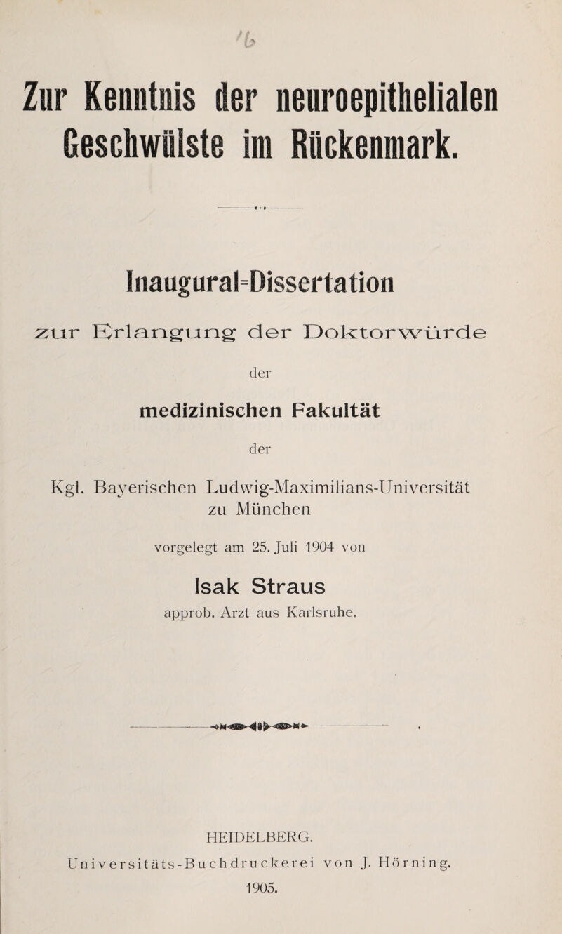 ft ' 17 Zur Kenntnis der neuroepithelialen Geschwülste im Rückenmark. Inaugural=Dissertation z\at Erlangung der Doktorwürde der medizinischen Fakultät der Kgl. Bayerischen Ludwig-Maximilians-Universität zu München vorgelegt am 25. Juli 1904 von Isak Straus approb. Arzt aus Karlsruhe. HEIDELBERG. Universitäts-Buchdruckerei von j. Hörning. 1905.