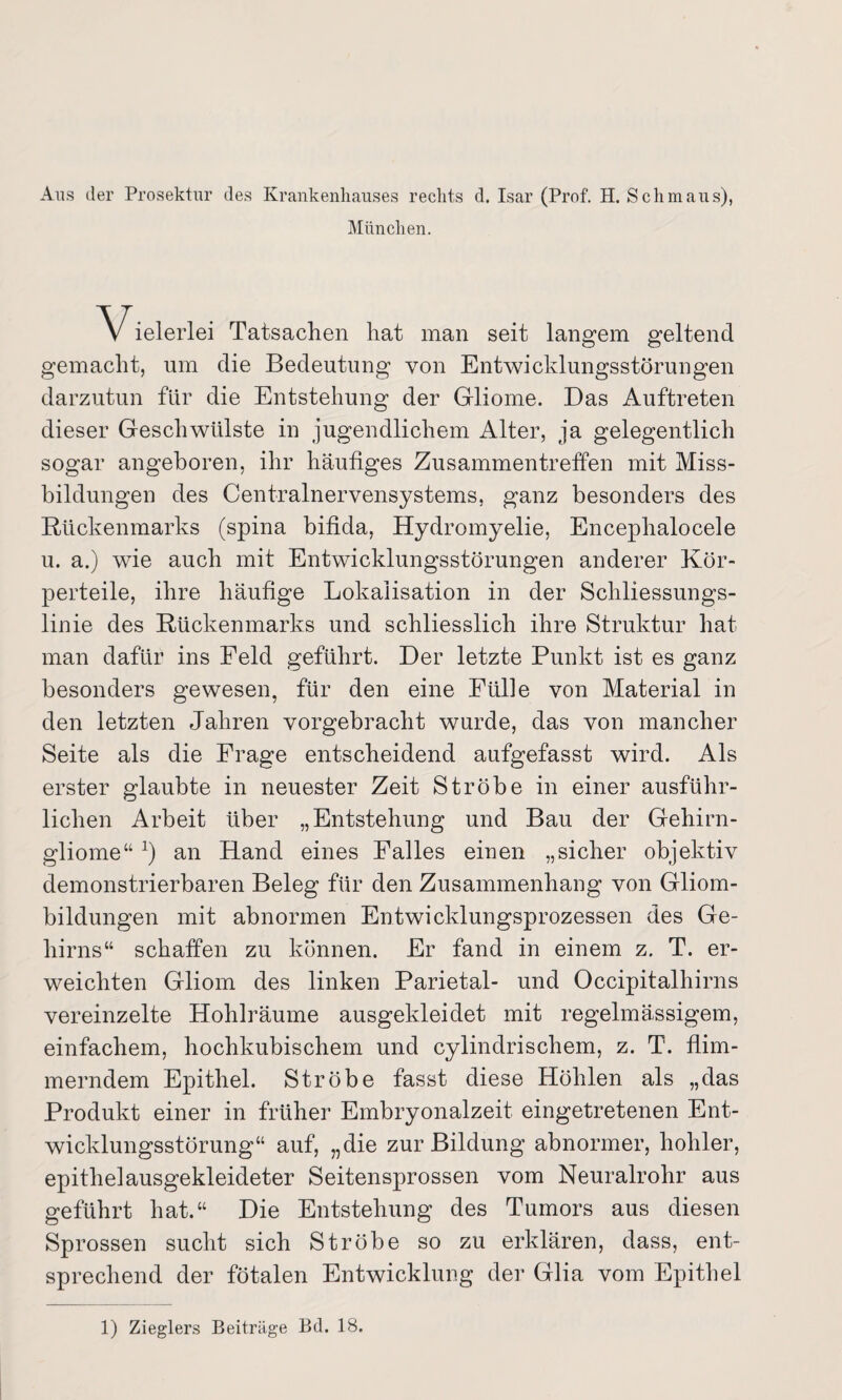 Aus der Prosektur des Krankenhauses rechts d. Isar (Prof. H. Schmaus), München. V ielerlei Tatsachen hat man seit langem geltend gemacht, um die Bedeutung von Entwicklungsstörungen darzutun für die Entstehung der Gliome. Das Auftreten dieser Geschwülste in jugendlichem Alter, ja gelegentlich sogar angeboren, ihr häufiges Zusammentreffen mit Miss¬ bildungen des Centralnervensystems, ganz besonders des Rückenmarks (spina bifida, Hydromyelie, Encephalocele u. a.) wie auch mit Entwicklungsstörungen anderer Kör¬ perteile, ihre häufige Lokalisation in der Schliessungs¬ linie des Rückenmarks und schliesslich ihre Struktur hat man dafür ins Feld geführt. Der letzte Punkt ist es ganz besonders gewesen, für den eine Fülle von Material in den letzten Jahren vorgebracht wurde, das von mancher Seite als die Frage entscheidend aufgefasst wird. Als erster glaubte in neuester Zeit Ströbe in einer ausführ¬ lichen Arbeit über „Entstehung und Bau der Gehirn¬ gliome“ x) an Hand eines Palles einen „sicher objektiv demonstrierbaren Beleg für den Zusammenhang von Gliom¬ bildungen mit abnormen Entwicklungsprozessen des Ge¬ hirns“ schaffen zu können. Er fand in einem z. T. er¬ weichten Gliom des linken Parietal- und Occipitalhirns vereinzelte Hohlräume ausgekleidet mit regelmässigem, einfachem, hochkubischem und cylindrischem, z. T. flim¬ merndem Epithel. Ströbe fasst diese Höhlen als „das Produkt einer in früher Embryonalzeit eingetretenen Ent¬ wicklungsstörung“ auf, „die zur Bildung abnormer, hohler, epithelausgekleideter Seitensprossen vom Neuralrohr aus geführt hat.“ Die Entstehung des Tumors aus diesen Sprossen sucht sich Ströbe so zu erklären, dass, ent¬ sprechend der fötalen Entwicklung der Glia vom Epithel 1) Zieglers Beiträge Bd. 18.