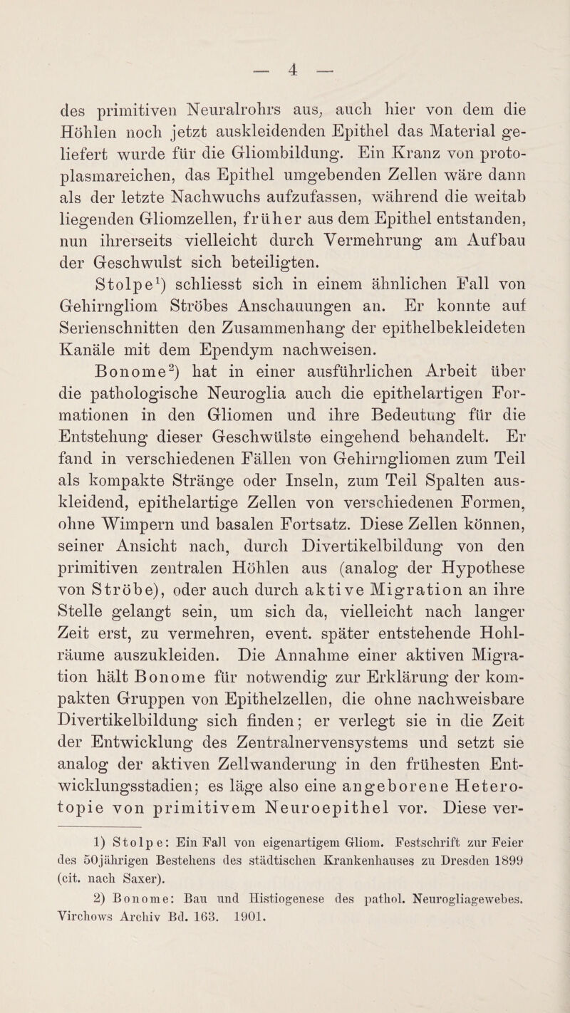 des primitiven Neuralrohrs aus; auch hier von dem die Höhlen noch jetzt auskleidenden Epithel das Material ge¬ liefert wurde für die Gliombildung. Ein Kranz von proto¬ plasmareichen, das Epithel umgebenden Zellen wäre dann als der letzte Nachwuchs aufzufassen, während die weitab liegenden Gliomzellen, früher aus dem Epithel entstanden, nun ihrerseits vielleicht durch Vermehrung am Aufbau der Geschwulst sich beteiligten. Stolpe1) schliesst sich in einem ähnlichen Fall von Gehirngliom Ströhes Anschauungen an. Er konnte auf Serienschnitten den Zusammenhang der epithelbekleideten Kanäle mit dem Ependym nachweisen. Bonome2) hat in einer ausführlichen Arbeit über die pathologische Neuroglia auch die epithelartigen For¬ mationen in den Gliomen und ihre Bedeutung für die Entstehung dieser Geschwülste eingehend behandelt. Er fand in verschiedenen Fällen von Gehirngliomen zum Teil als kompakte Stränge oder Inseln, zum Teil Spalten aus¬ kleidend, epithelartige Zellen von verschiedenen Formen, ohne Wimpern und basalen Fortsatz. Diese Zellen können, seiner Ansicht nach, durch Divertikelbildung von den primitiven zentralen Höhlen aus (analog der Hypothese von Ströbe), oder auch durch aktive Migration an ihre Stelle gelangt sein, um sich da, vielleicht nach langer Zeit erst, zu vermehren, event. später entstehende Hohl¬ räume auszukleiden. Die Annahme einer aktiven Migra¬ tion hält Bonome für notwendig zur Erklärung der kom¬ pakten Gruppen von Epithelzellen, die ohne nachweisbare Divertikelbildung sich finden; er verlegt sie in die Zeit der Entwicklung des Zentralnervensystems und setzt sie analog der aktiven Zellwanderung in den frühesten Ent¬ wicklungsstadien; es läge also eine angeborene Hetero- topie von primitivem Neuroepithel vor. Diese ver- 1) Stolpe: Ein Fall von eigenartigem Gliom. Festschrift zur Feier des 50jährigen Bestehens des städtischen Krankenhauses zu Dresden 1899 (cit. nach Saxer). 2) Bonome: Bau und Histiogenese des pathol. Neurogliagewehes. Virchows Archiv Bd. 163. 1901.