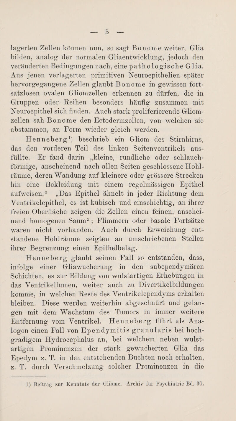 lagerten Zellen können nun, so sagt Bonome weiter, Glia bilden, analog der normalen Gliaentwicklung, jedoch den veränderten Bedingungen nach, eine pathologische Glia. Aus jenen verlagerten primitiven Neuroepithelien später hervorgegangene Zellen glaubt Bonome in gewissen fort¬ satzlosen ovalen Gliomzellen erkennen zu dürfen, die in Gruppen oder Reihen besonders häufig zusammen mit Neuroepithel sich finden. Auch stark proliferierende Gliom¬ zellen sah Bonome den Ectodermzellen, von welchen sie abstammen, an Form wieder gleich werden. Henneberg1) beschrieb ein Gliom des Stirnhirns, das den vorderen Teil des linken Seitenventrikels aus- füllte. Er fand darin „kleine, rundliche oder schlauch¬ förmige, anscheinend nach allen Seiten geschlossene Hohl¬ räume, deren Wandung auf kleinere oder grössere Strecken hin eine Bekleidung mit einem regelmässigen Epithel aufweisen.“ „Das Epithel ähnelt in jeder Richtung dem Ventrikelepithel, es ist kubisch und einschichtig, an ihrer freien Oberfläche zeigen die Zellen einen feinen, anschei¬ nend homogenen Saum“ ; Flimmern oder basale Fortsätze waren nicht vorhanden. Auch durch Erweichung ent¬ standene Hohlräume zeigten an umschriebenen Stellen ihrer Begrenzung einen Epithelbelag. Henneberg glaubt seinen Fall so entstanden, dass, infolge einer Gliawucherung in den subependymären Schichten, es zur Bildung von wulstartigen Erhebungen in das Ventrikellumen, weiter auch zu Divertikelbildungen komme, in welchen Reste des Ventrikelependyms erhalten bleiben. Diese werden weiterhin abgeschnürt und gelan¬ gen mit dem Wachstum des Tumors in immer weitere Entfernung vom Ventrikel. Henneberg führt als Ana¬ logon einen Fall von Ependymitis granularis bei hoch¬ gradigem Hydrocephalus an, bei welchem neben wulst¬ artigen Prominenzen der stark gewucherten Glia das Epedym z. T. in den entstehenden Buchten noch erhalten, z. T. durch Verschmelzung solcher Prominenzen in die 1) Beitrag zur Kenntnis der Gliome. Archiv für Psychiatrie Bd. 30.