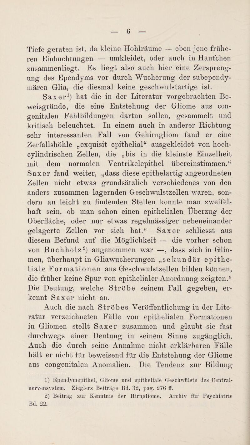 Tiefe geraten ist, da kleine Hohlräume — eben jene frühe¬ ren Einbuchtungen — umkleidet, oder auch in Häufchen zusammenliegt. Es liegt also auch hier eine Zerspreng¬ ung des Ependyms vor durch Wucherung der subependy- mären Glia, die diesmal keine geschwulstartige ist. Saxer1) hat die in der Literatur vorgebrachten Be¬ weisgründe, die eine Entstehung der Gliome aus con¬ genitalen Fehlbildungen dartun sollen, gesammelt und kritisch beleuchtet. In einem auch in anderer Dichtung sehr interessanten Fall von Gehirngliom fand er eine Zerfallshöhle „exquisit epithelialtt ausgekleidet von hoch» cylindrischen Zellen, die „bis in die kleinste Einzelheit mit dem normalen Ventrikelepithel übereinstimmen.“ Saxer fand weiter, „dass diese epithelartig angeordneten Zellen nicht etwas grundsätzlich verschiedenes von den anders zusammen lagernden Geschwulstzellen waren, son¬ dern an leicht zu findenden Stellen konnte man zweifel¬ haft sein, ob man schon einen epithelialen Überzug der Oberfläche, oder nur etwas regelmässiger nebeneinander gelagerte Zellen vor sich hat.“ Saxer schliesst aus diesem Befund auf die Möglichkeit — die vorher schon von Buchholz2) angenommen war —, dass sich in Glio¬ men, überhaupt in Gliawucherungen „sekundär epithe¬ liale Formationen aus Geschwulstzellen bilden können, die früher keine Spur von epithelialer Anordnung zeigten.“ Die Deutung, welche Ströbe seinem Fall gegeben, er¬ kennt Saxer nicht an. Auch die nach Ströbes Veröffentlichung in der Lite¬ ratur verzeichneten Fälle von epithelialen Formationen in Gliomen stellt Saxer zusammen und glaubt sie fast durchwegs einer Deutung in seinem Sinne zugänglich. Auch die durch seine Annahme nicht erklärbaren Fälle hält er nicht für beweisend für die Entstehung der Gliome aus congenitalen Anomalien. Die Tendenz zur Bildung 1) Ependymepithel, Gliome und epitheliale Geschwülste des Central¬ nervensystem. Zieglers Beiträge Bd. 32, pag. 276 ff. 2) Beitrag zur Kenntnis der Hirngliome. Archiv für Psychiatrie Bd. 22.