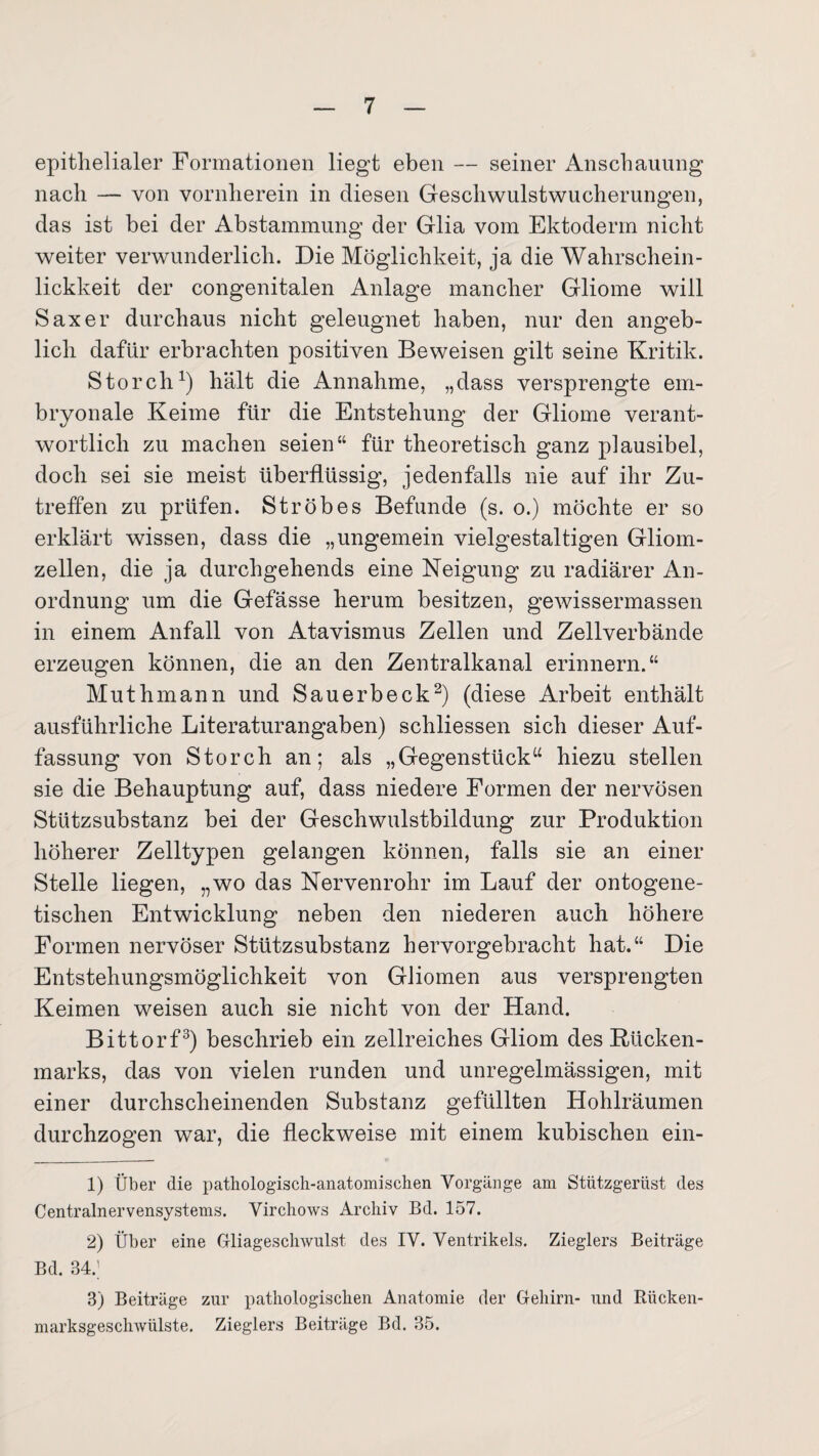epithelialer Formationen liegt eben — seiner Anschauung nach — von vornherein in diesen Geschwulstwucherungen, das ist bei der Abstammung der Glia vom Ektoderm nicht weiter verwunderlich. Die Möglichkeit, ja die Wahrschein- lickkeit der congenitalen Anlage mancher Gliome will Saxer durchaus nicht geleugnet haben, nur den angeb¬ lich dafür erbrachten positiven Beweisen gilt seine Kritik. Storch1) hält die Annahme, „dass versprengte em¬ bryonale Keime für die Entstehung der Gliome verant¬ wortlich zu machen seien“ für theoretisch ganz plausibel, doch sei sie meist überflüssig, jedenfalls nie auf ihr Zu¬ treffen zu prüfen. Ströbes Befunde (s. o.) möchte er so erklärt wissen, dass die „ungemein vielgestaltigen Gliom¬ zellen, die ja durchgehends eine Neigung zu radiärer An¬ ordnung um die Gefässe herum besitzen, gewissermassen in einem Anfall von Atavismus Zellen und Zellverbände erzeugen können, die an den Zentralkanal erinnern.“ Muthmann und Sauerbeck2) (diese Arbeit enthält ausführliche Literaturangaben) schliessen sich dieser Auf¬ fassung von Storch an; als „Gegenstück“ hiezu stellen sie die Behauptung auf, dass niedere Formen der nervösen Stützsubstanz bei der Geschwulstbildung zur Produktion höherer Zelltypen gelangen können, falls sie an einer Stelle liegen, „wo das Nervenrohr im Lauf der ontogene- tischen Entwicklung neben den niederen auch höhere Formen nervöser Stützsubstanz hervorgebracht hat.“ Die Entstehungsmöglichkeit von Gliomen aus versprengten Keimen weisen auch sie nicht von der Hand. Bittorf3) beschrieb ein zellreiches Gliom des Bücken¬ marks, das von vielen runden und unregelmässigen, mit einer durchscheinenden Substanz gefüllten Hohlräumen durchzogen war, die fleckweise mit einem kubischen ein- 1) Über die pathologisch-anatomischen Vorgänge am Stützgerüst des Centralnervensystems. Virchows Archiv Bd. 157. 2) Über eine Gliageschwulst des IV. Ventrikels. Zieglers Beiträge Bd. 34.J 3) Beiträge zur pathologischen Anatomie der Gehirn- und Rücken¬ marksgeschwülste. Zieglers Beiträge Bd. 35.