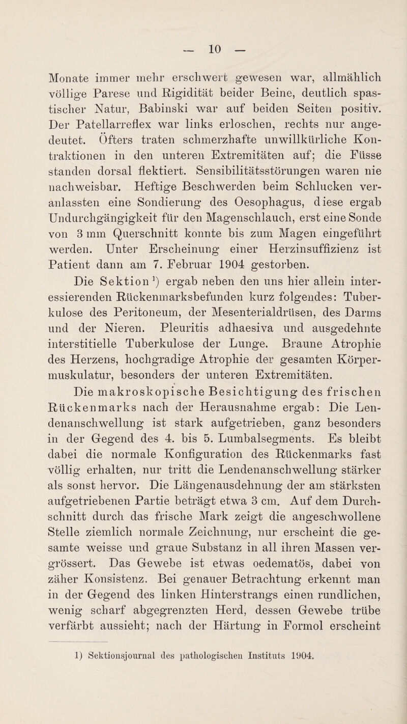 Monate immer mehr erschwert gewesen war, allmählich völlige Parese und Rigidität beider Beine, deutlich spas¬ tischer Natur, Babinski war auf beiden Seiten positiv. Der Patellarreflex war links erloschen, rechts nur ange- • • deutet. Öfters traten schmerzhafte unwillkürliche Kon¬ traktionen in den unteren Extremitäten auf; die Püsse standen dorsal flektiert. Sensibilitätsstörungen waren nie nachweisbar. Heftige Beschwerden beim Schlucken ver- anlassten eine Sondierung des Oesophagus, diese ergab Undurchgängigkeit für den Magenschlauch, erst eine Sonde von 3 mm Querschnitt konnte bis zum Magen eingeführt werden. Unter Erscheinung einer Herzinsuffizienz ist Patient dann am 7. Februar 1904 gestorben. Die Sektion1) ergab neben den uns hier allein inter¬ essierenden Rückenmarksbefunden kurz folgendes: Tuber¬ kulose des Peritoneum, der Mesenterialdrüsen, des Darms und der Nieren. Pleuritis adhaesiva und ausgedehnte interstitielle Tuberkulose der Lunge. Braune Atrophie des Herzens, hochgradige Atrophie der gesamten Körper¬ muskulatur, besonders der unteren Extremitäten. * Die makroskopische Besichtigung des frischen Rückenmarks nach der Herausnahme ergab: Die Len¬ denanschwellung ist stark aufgetrieben, ganz besonders in der Gegend des 4. bis 5. Lumbalsegments. Es bleibt dabei die normale Konfiguration des Rückenmarks fast völlig erhalten, nur tritt die Lendenanschwellung stärker als sonst hervor. Die Längenausdehnung der am stärksten aufgetriebenen Partie beträgt etwa 3 cm. Auf dem Durch¬ schnitt durch das frische Mark zeigt die angeschwollene Stelle ziemlich normale Zeichnung, nur erscheint die ge¬ samte weisse und graue Substanz in all ihren Massen ver- grössert. Das Gewebe ist etwas oedematös, dabei von zäher Konsistenz. Bei genauer Betrachtung erkennt man in der Gegend des linken Hinterstrangs einen rundlichen, wenig scharf abgegrenzten Herd, dessen Gewebe trübe verfärbt aussieht; nach der Härtung in Formol erscheint 1) Sektionsjournal des pathologischen Instituts 1904.