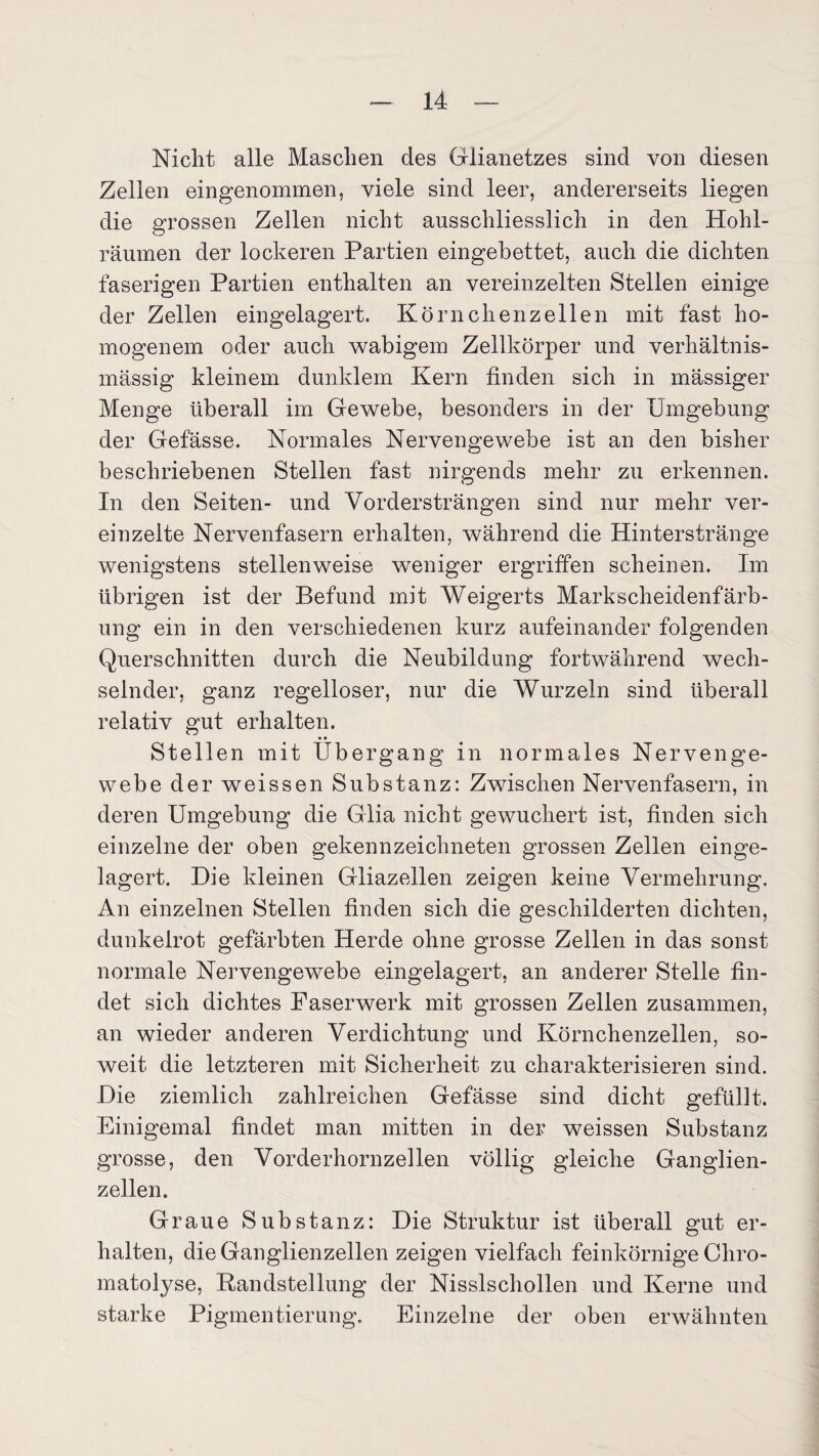 Nicht alle Maschen des Glianetzes sind von diesen Zellen eingenommen, viele sind leer, andererseits liegen die grossen Zellen nicht ausschliesslich in den Hohl¬ räumen der lockeren Partien eingebettet, auch die dichten faserigen Partien enthalten an vereinzelten Stellen einige der Zellen eingelagert. Körnchenzellen mit fast ho¬ mogenem oder auch wabigem Zellkörper und verhältnis¬ mässig kleinem dunklem Kern finden sich in mässiger Menge überall im Gewebe, besonders in der Umgebung der Gefässe. Normales Nervengewebe ist an den bisher beschriebenen Stellen fast nirgends mehr zu erkennen. In den Seiten- und Vordersträngen sind nur mehr ver¬ einzelte Nervenfasern erhalten, während die Hinterstränge wenigstens stellenweise weniger ergriffen scheinen. Im übrigen ist der Befund mit Weigerts Markscheidenfärb¬ ung ein in den verschiedenen kurz aufeinander folgenden Querschnitten durch die Neubildung fortwährend wech¬ selnder, ganz regelloser, nur die Wurzeln sind überall relativ gut erhalten. • • Stellen mit Übergang in normales Nervenge¬ webe der weissen Substanz: Zwischen Nervenfasern, in deren Umgebung die Glia nicht gewuchert ist, finden sich einzelne der oben gekennzeichneten grossen Zellen einge¬ lagert. Die kleinen Gliazellen zeigen keine Vermehrung. An einzelnen Stellen finden sich die geschilderten dichten, dunkelrot gefärbten Herde ohne grosse Zellen in das sonst normale Nervengewebe eingelagert, an anderer Stelle fin¬ det sich dichtes Faserwerk mit grossen Zellen zusammen, an wieder anderen Verdichtung und Körnchenzellen, so¬ weit die letzteren mit Sicherheit zu charakterisieren sind. Die ziemlich zahlreichen Gefässe sind dicht gefüllt. Einigemal findet man mitten in der weissen Substanz grosse, den Vorderhornzellen völlig gleiche Ganglien¬ zellen. Graue Substanz: Die Struktur ist überall gut er¬ halten, die Ganglienzellen zeigen vielfach feinkörnige Cliro- matolyse, Randstellung der Nisslschollen und Kerne und starke Pigmentierung. Einzelne der oben erwähnten