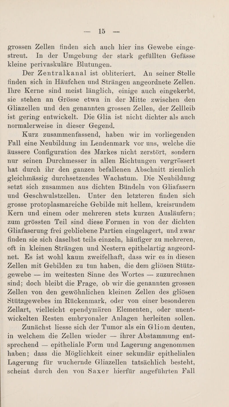 grossen Zellen finden sich auch hier ins Gewebe einge¬ streut. In der Umgebung der stark gefüllten Gefässe kleine perivaskuläre Blutungen. Der Zentralkanal ist obliteriert. An seiner Stelle finden sich in Häufchen und Strängen angeordnete Zellen. Ihre Kerne sind meist länglich, einige auch eingekerbt, sie stehen an Grösse etwa in der Mitte zwischen den Gliazellen und den genannten grossen Zellen, der Zellleib ist gering entwickelt. Die Glia ist nicht dichter als auch normalerweise in dieser Gegend. Kurz zusammenfassend, haben wir im vorliegenden Fall eine Neubildung im Lendenmark vor uns, welche die äussere Configuration des Markes nicht zerstört, sondern nur seinen Durchmesser in allen Richtungen vergrössert hat durch ihr den ganzen befallenen Abschnitt ziemlich gleichmässig durchsetzendes Wachstum. Die Neubildung setzt sich zusammen aus dichten Bündeln von Gliafasern und Geschwulstzellen. Unter den letzteren finden sich grosse protoplasmareiche Gebilde mit hellem, kreisrundem Kern und einem oder mehreren stets kurzen Ausläufern; zum grössten Teil sind diese Formen in von der dichten Gliafaserung frei gebliebene Partien eingelagert, und zwar finden sie sich daselbst teils einzeln, häufiger zu mehreren, oft in kleinen Strängen und Nestern epithelartig angeord¬ net. Es ist wohl kaum zweifelhaft, dass wir es in diesen Zellen mit Gebilden zu tun haben, die dem gliösen Stütz¬ gewebe — im weitesten Sinne des Wortes — zuzurechnen sind; doch bleibt die Frage, ob wir die genannten grossen Zellen von den gewöhnlichen kleinen Zellen des gliösen Stützgewebes im Rückenmark, oder von einer besonderen Zellart, vielleicht ependymären Elementen, oder unent¬ wickelten Resten embryonaler Anlagen herleiten sollen. Zunächst Hesse sich der Tumor als ein Gliom deuten, in welchem die Zellen wieder — ihrer Abstammung ent¬ sprechend — epitheliale Form und Lagerung angenommen haben; dass die Möglichkeit einer sekundär epithelialen Lagerung für wuchernde Gliazellen tatsächlich besteht, scheint durch den von Saxer hierfür angeführten Fall