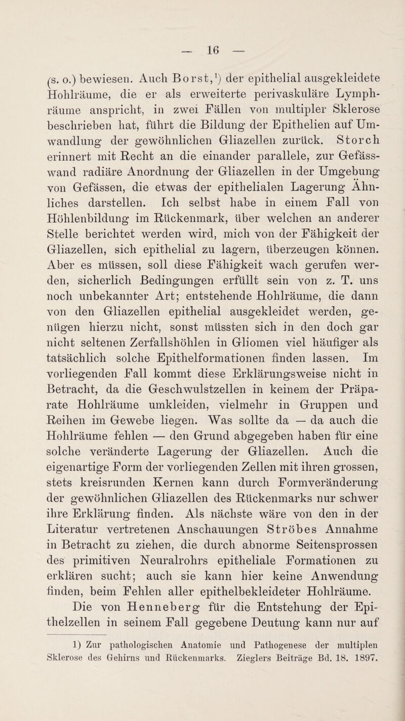 (s. o.) bewiesen. Auch Borst,1) der epithelial ausgekleidete Hohlräume, die er als erweiterte perivaskuläre Lymph- räume anspricht, in zwei Fällen von multipler Sklerose beschrieben hat, führt die Bildung der Epithelien auf Um¬ wandlung der gewöhnlichen Gliazellen zurück. Storch erinnert mit Recht an die einander parallele, zur Gefäss- wand radiäre Anordnung der Gliazellen in der Umgebung • • von Gefässen, die etwas der epithelialen Lagerung Ähn¬ liches darstellen. Ich selbst habe in einem Fall von Höhlenbildung im Rückenmark, über welchen an anderer Stelle berichtet werden wird, mich von der Fähigkeit der Gliazellen, sich epithelial zu lagern, überzeugen können. Aber es müssen, soll diese Fähigkeit wach gerufen wer¬ den, sicherlich Bedingungen erfüllt sein von z. T. uns noch unbekannter Art; entstehende Hohlräume, die dann von den Gliazellen epithelial ausgekleidet werden, ge¬ nügen hierzu nicht, sonst müssten sich in den doch gar nicht seltenen Zerfallshöhlen in Gliomen viel häufiger als tatsächlich solche Epithelformationen finden lassen. Im vorliegenden Fall kommt diese Erklärungsweise nicht in Betracht, da die Geschwulstzellen in keinem der Präpa¬ rate Hohlräume umkleiden, vielmehr in Gruppen und Reihen im Gewebe liegen. Was sollte da — da auch die Hohlräume fehlen — den Grund abgegeben haben für eine solche veränderte Lagerung der Gliazellen. Auch die eigenartige Form der vorliegenden Zellen mit ihren grossen, stets kreisrunden Kernen kann durch Formveränderung der gewöhnlichen Gliazellen des Rückenmarks nur schwer ihre Erklärung finden. Als nächste wäre von den in der Literatur vertretenen Anschauungen Ströhes Annahme in Betracht zu ziehen, die durch abnorme Seitensprossen des primitiven Neuralrohrs epitheliale Formationen zu erklären sucht; auch sie kann hier keine Anwendung finden, beim Fehlen aller epithelbekleideter Hohlräume. Die von Henneberg für die Entstehung der Epi¬ thelzellen in seinem Fall gegebene Deutung kann nur auf 1) Zur pathologischen Anatomie und Pathogenese der multiplen Sklerose des Gehirns und Rückenmarks. Zieglers Beiträge Bd. 18. 1897.