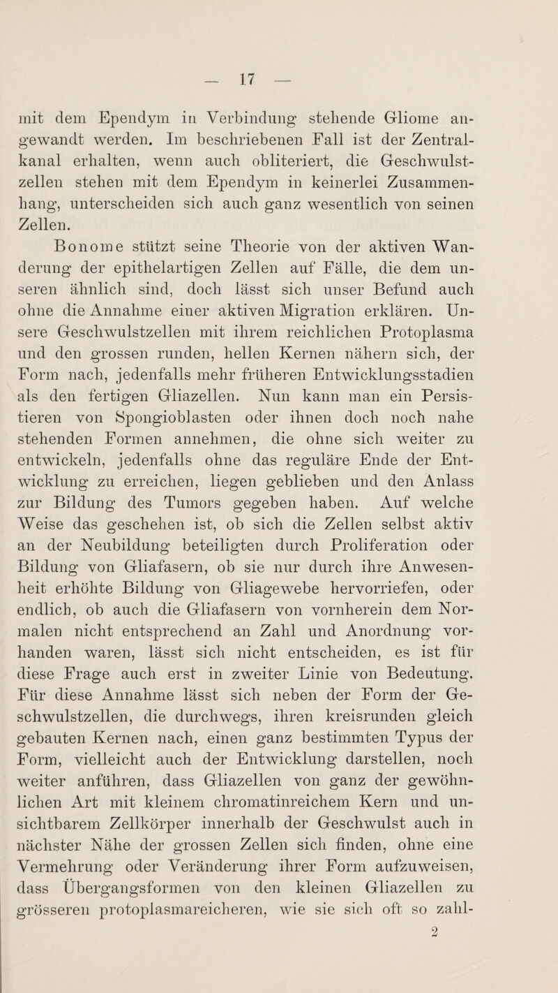 mit dem Ependym in Verbindung stehende Gliome an¬ gewandt werden. Im beschriebenen Fall ist der Zentral¬ kanal erhalten, wenn auch obliteriert, die Geschwulst¬ zellen stehen mit dem Ependym in keinerlei Zusammen¬ hang, unterscheiden sich auch ganz wesentlich von seinen Zellen. Bonome stützt seine Theorie von der aktiven Wan¬ derung der epithelartigen Zellen auf Fälle, die dem un¬ seren ähnlich sind, doch lässt sich unser Befund auch ohne die Annahme einer aktiven Migration erklären. Un¬ sere Geschwmlstzellen mit ihrem reichlichen Protoplasma und den grossen runden, hellen Kernen nähern sich, der Form nach, jedenfalls mehr früheren Entwicklungsstadien als den fertigen Gliazellen. Nun kann man ein Persis- tieren von SpongiobJasten oder ihnen doch noch nahe stehenden Formen annehmen, die ohne sich weiter zu entwickeln, jedenfalls ohne das reguläre Ende der Ent¬ wicklung zu erreichen, liegen geblieben und den Anlass zur Bildung des Tumors gegeben haben. Auf welche Weise das geschehen ist, ob sich die Zellen selbst aktiv an der Neubildung beteiligten durch Proliferation oder Bildung von Gliafasern, ob sie nur durch ihre Anwesen¬ heit erhöhte Bildung von Gliagewebe hervorriefen, oder endlich, ob auch die Gliafasern von vornherein dem Nor¬ malen nicht entsprechend an Zahl und Anordnung vor¬ handen waren, lässt sich nicht entscheiden, es ist für diese Frage auch erst in zweiter Linie von Bedeutung. Für diese Annahme lässt sich neben der Form der Ge¬ schwulstzellen, die durchwegs, ihren kreisrunden gleich gebauten Kernen nach, einen ganz bestimmten Typus der Form, vielleicht auch der Entwicklung darstellen, noch weiter anführen, dass Gliazellen von ganz der gewöhn¬ lichen Art mit kleinem chromatinreichem Kern und un¬ sichtbarem Zellkörper innerhalb der Geschwulst auch in nächster Nähe der grossen Zellen sich finden, ohne eine Vermehrung oder Veränderung ihrer Form aufzuweisen, dass Übergangsformen von den kleinen Gliazellen zu grösseren protoplasmareicheren, wie sie sich oft so zahl-