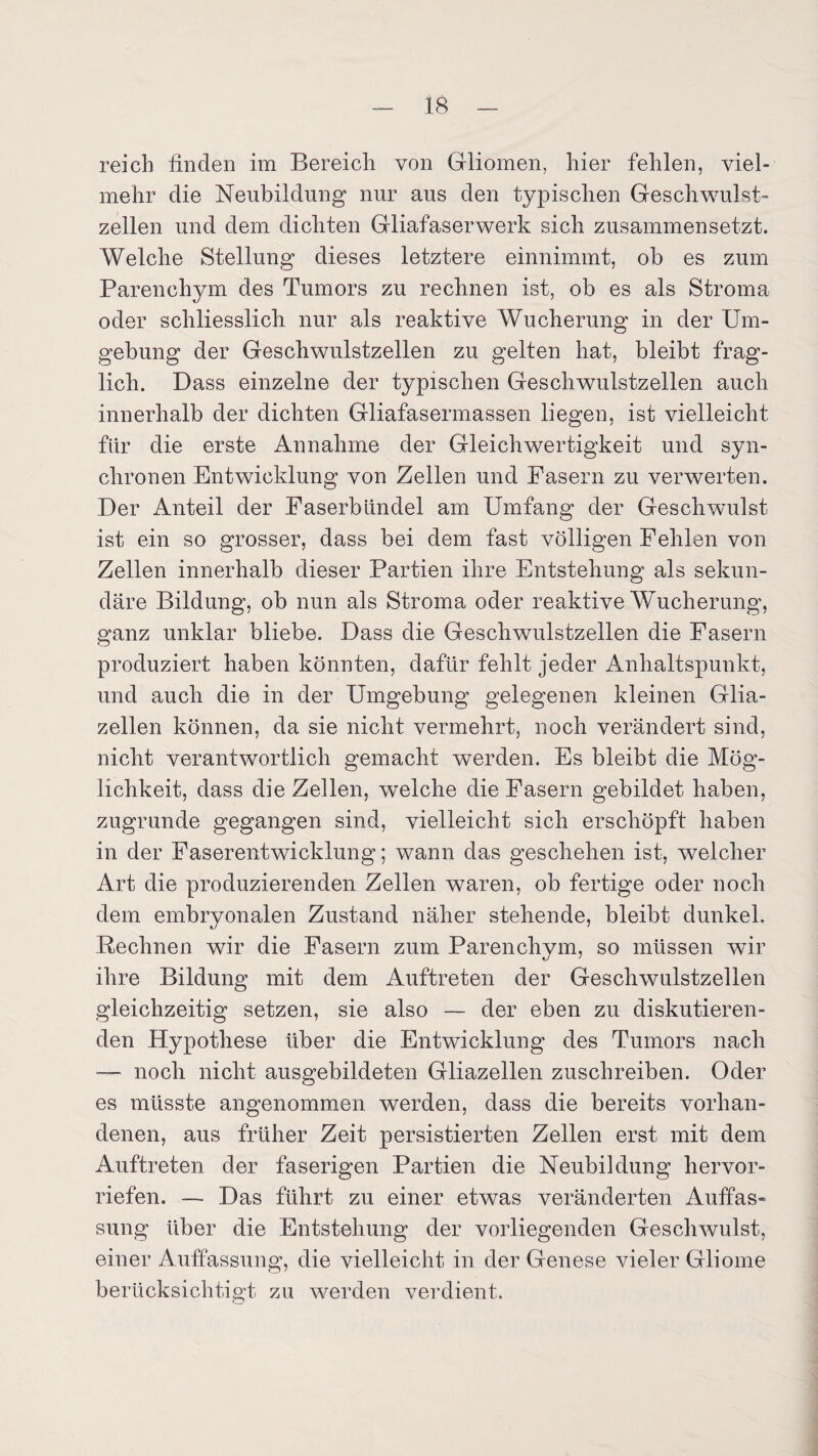 reich finden im Bereich von Gliomen, hier fehlen, viel¬ mehr die Neubildung nur aus den typischen Geschwulst¬ zellen und dem dichten Gliafaserwerk sich zusammensetzt. Welche Stellung dieses letztere einnimmt, ob es zum Parenchym des Tumors zu rechnen ist, ob es als Stroma oder schliesslich nur als reaktive Wucherung in der Um¬ gebung der Geschwulstzellen zu gelten hat, bleibt frag¬ lich. Dass einzelne der typischen Geschwulstzellen auch innerhalb der dichten Gliafasermassen liegen, ist vielleicht für die erste Annahme der Gleichwertigkeit und syn¬ chronen Entwicklung von Zellen und Fasern zu verwerten. Der Anteil der Faserbündel am Umfang der Geschwulst ist ein so grosser, dass bei dem fast völligen Fehlen von Zellen innerhalb dieser Partien ihre Entstehung als sekun¬ däre Bildung, ob nun als Stroma oder reaktive Wucherung, ganz unklar bliebe. Dass die Geschwulstzellen die Fasern produziert haben könnten, dafür fehlt jeder Anhaltspunkt, und auch die in der Umgebung gelegenen kleinen Glia- zellen können, da sie nicht vermehrt, noch verändert sind, nicht verantwortlich gemacht werden. Es bleibt die Mög¬ lichkeit, dass die Zellen, welche die Fasern gebildet haben, zugrunde gegangen sind, vielleicht sich erschöpft haben in der Faserentwicklung; wann das geschehen ist, weicher Art die produzierenden Zellen waren, ob fertige oder noch dem embryonalen Zustand näher stehende, bleibt dunkel. Rechnen wir die Fasern zum Parenchym, so müssen wir ihre Bildung mit dem Auftreten der Geschwulstzelien gleichzeitig setzen, sie also — der eben zu diskutieren¬ den Hypothese über die Entwicklung des Tumors nach — noch nicht ausgebildeten Gliazellen zuschreiben. Oder es müsste angenommen werden, dass die bereits vorhan¬ denen, aus früher Zeit persistierten Zellen erst mit dem Auftreten der faserigen Partien die Neubildung hervor¬ riefen. — Das führt zu einer etwas veränderten Auffas¬ sung über die Entstehung der vorliegenden Geschwulst, einer Auffassung, die vielleicht in der Genese vieler Gliome berücksichtigt zu werden verdient.