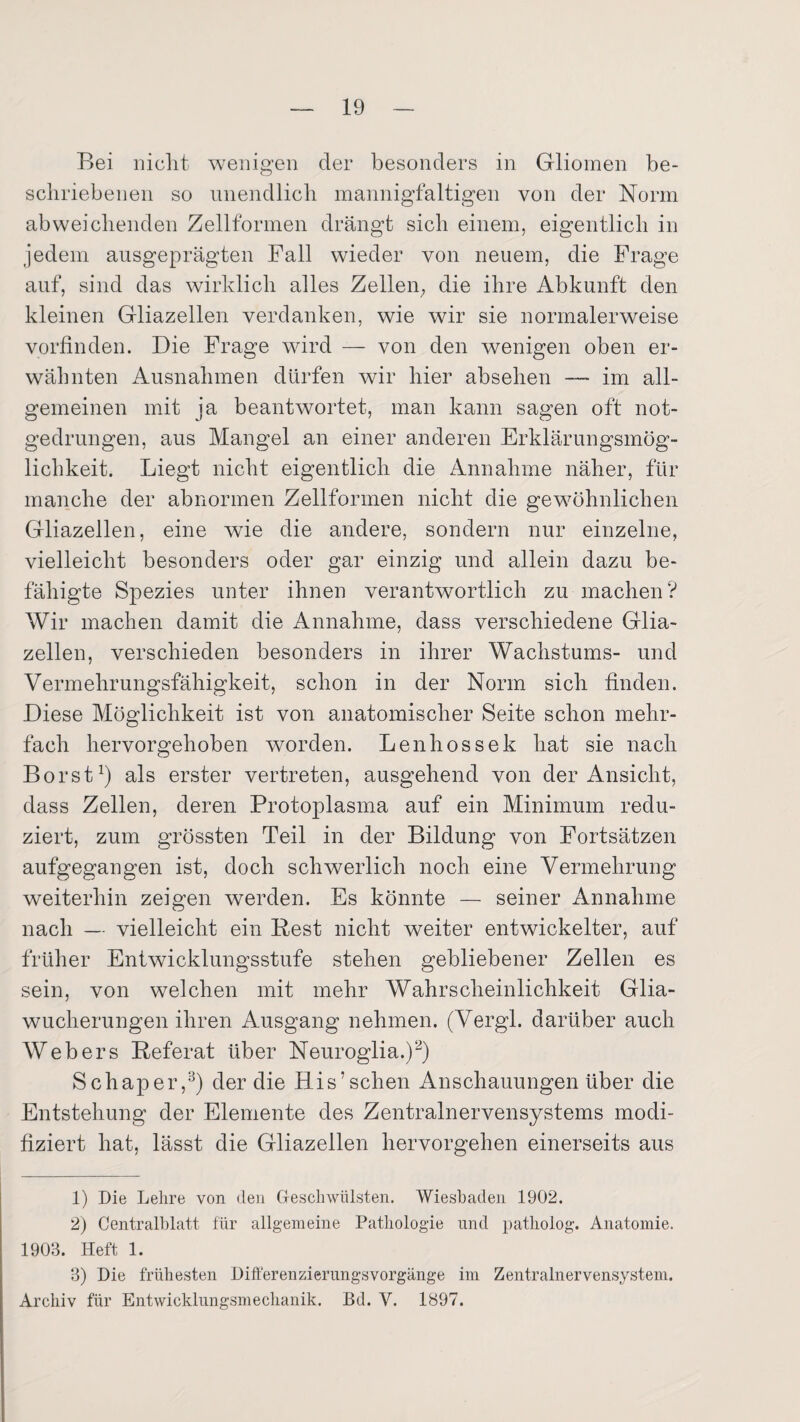 Bei niclit wenigen der besonders in Gliomen be¬ schriebenen so unendlich mannigfaltigen von der Norm abweichenden Zellformen drängt sich einem, eigentlich in jedem ausgeprägten Fall wieder von neuem, die Frage auf, sind das wirklich alles Zellen; die ihre Abkunft den kleinen Gliazellen verdanken, wie wir sie normalerweise vorfinden. Die Frage wird — von den wenigen oben er¬ wähnten Ausnahmen dürfen wir hier absehen — im all¬ gemeinen mit ja beantwortet, man kann sagen oft not¬ gedrungen, aus Mangel an einer anderen Erklärungsmög¬ lichkeit. Liegt nicht eigentlich die Annahme näher, für manche der abnormen Zellformen nicht die gewöhnlichen Gliazellen, eine wie die andere, sondern nur einzelne, vielleicht besonders oder gar einzig und allein dazu be¬ fähigte Spezies unter ihnen verantwortlich zu machen? Wir machen damit die Annahme, dass verschiedene Glia¬ zellen, verschieden besonders in ihrer Wachstums- und Vermehrungsfähigkeit, schon in der Norm sich finden. Diese Möglichkeit ist von anatomischer Seite schon mehr¬ fach hervorgehoben worden. Lenhossek hat sie nach Borst,1) als erster vertreten, ausgehend von der Ansicht, dass Zellen, deren Protoplasma auf ein Minimum redu¬ ziert, zum grössten Teil in der Bildung von Fortsätzen aufgegangen ist, doch schwerlich noch eine Vermehrung weiterhin zeigen werden. Es könnte — seiner Annahme nach — vielleicht ein Rest nicht weiter entwickelter, auf früher Entwicklungsstufe stehen gebliebener Zellen es sein, von welchen mit mehr Wahrscheinlichkeit Glia¬ wucherungen ihren Ausgang nehmen. (Vergl. darüber auch Webers Referat über Neuroglia.)2) Schaper,3) der die His’schen Anschauungen über die Entstehung der Elemente des Zentralnervensystems modi¬ fiziert hat, lässt die Gliazellen hervorgehen einerseits aus 1) Die Lehre von den Geschwülsten. Wiesbaden 1902. 2) Centralblatt für allgemeine Pathologie und patholog. Anatomie. 1903. Heft 1. 3) Die frühesten Differenzierungsvorgänge im Zentralnervensystem. Archiv für Entwicklungsmechanik. Bd. V. 1897.