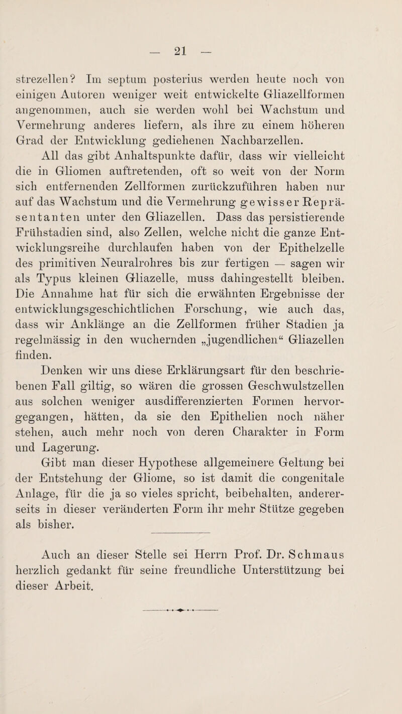 strezellen? Im septum posterius werden heute noch von einigen Autoren weniger weit entwickelte Gliazellformen angenommen, auch sie werden wohl bei Wachstum und Vermehrung anderes liefern, als ihre zu einem höheren Grad der Entwicklung gediehenen Nachbarzellen. All das gibt Anhaltspunkte dafür, dass wir vielleicht die in Gliomen auftretenden, oft so weit von der Norm sich entfernenden Zellformen zurückzuführen haben nur auf das Wachstum und die Vermehrung gewisser Reprä¬ sentanten unter den Gliazellen. Dass das persistierende Frühstadien sind, also Zellen, welche nicht die ganze Ent¬ wicklungsreihe durchlaufen haben von der Epithelzelle des primitiven Neuralrohres bis zur fertigen — sagen wir als Typus kleinen Gliazelle, muss dahingestellt bleiben. Die Annahme hat für sich die erwähnten Ergebnisse der entwicklungsgeschichtlichen Forschung, wie auch das, dass wir An klänge an die Zellformen früher Stadien ja regelmässig in den wuchernden „jugendlichen“ Gliazellen finden. Denken wir uns diese Erklärungsart für den beschrie¬ benen Fall gütig, so wären die grossen Geschwulstzellen aus solchen weniger ausdifferenzierten Formen hervor¬ gegangen, hätten, da sie den Epithelien noch näher stehen, auch mehr noch von deren Charakter in Form und Lagerung. Gibt man dieser Hypothese allgemeinere Geltung bei der Entstehung der Gliome, so ist damit die congenitale Anlage, für die ja so vieles spricht, beibehalten, anderer¬ seits in dieser veränderten Form ihr mehr Stütze gegeben als bisher. Auch an dieser Stelle sei Herrn Prof. Dr. Schmaus herzlich gedankt für seine freundliche Unterstützung bei dieser Arbeit.