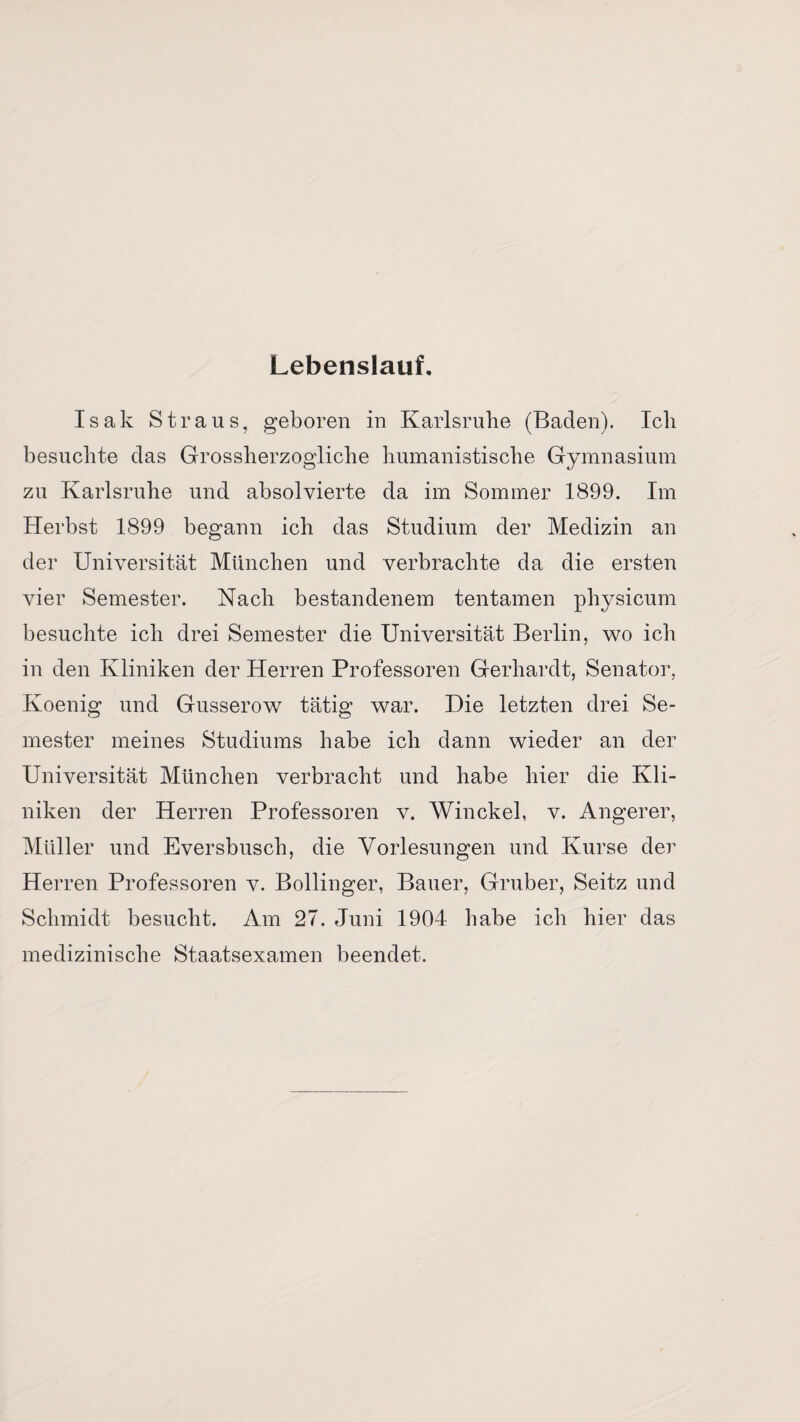 Lebenslauf, Isak Straus, geboren in Karlsruhe (Baden). Ich besuchte das Grossherzogliche humanistische Gymnasium zu Karlsruhe und absolvierte da im Sommer 1899. Im Herbst 1899 begann ich das Studium der Medizin an der Universität München und verbrachte da die ersten vier Semester. Nach bestandenem tentamen physicum besuchte ich drei Semester die Universität Berlin, wo ich in den Kliniken der Herren Professoren Gerhardt, Senator, Koenig und Gusserow tätig war. Die letzten drei Se¬ mester meines Studiums habe ich dann wieder an der Universität München verbracht und habe hier die Kli¬ niken der Herren Professoren v. Winckel, v. Angerer, Müller und Eversbusch, die Vorlesungen und Kurse der Herren Professoren v. Bollinger, Bauer, Gruber, Seitz und Schmidt besucht. Am 27. Juni 1904 habe ich hier das medizinische Staatsexamen beendet.