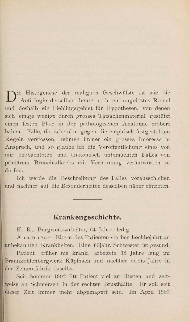 Die Histogenese der malignen Geschwülste ist wie die Aetiologie derselben heute noch ein ungelöstes Rätsel und deshalb ein Lieblingsgebiet für Hypothesen, von denen sich einige wenige durch grosses Tatsachenmaterial gestützt einen festen Platz in der pathologischen Anatomie erobert haben. Fälle, die scheinbar gegen die empirisch festgestellten Regeln verstossen, nehmen immer ein grosses Interesse in Anspruch, und so glaube ich die Veröffentlichung eines von mir beobachteten und anatomisch untersuchten Falles von primärem Bronchialkrebs mit Verhornung verantworten zu dürfen. Ich werde die Beschreibung des Falles vorausschicken und nachher auf die Besonderheiten desselben näher eintreten. Krankengeschichte. K. R., Bergwerksarbeiter, 64 Jahre, ledig. Anamnese: Eltern des Patienten starben hochbejahrt an unbekannten Krankheiten. Eine 60jähr. Schwester ist gesund. Patient, früher nie krank, arbeitete 38 Jahre lang im Braunkohlenbergwerk Käpfnach und nachher sechs Jahre in der Zementfabrik daselbst. Seit Sommer 1902 litt Patient viel an Husten und zeit¬ weise an Schmerzen in der rechten Brusthälfte. Er soll seit dieser Zeit immer mehr abgemagert sein. Im April 1903