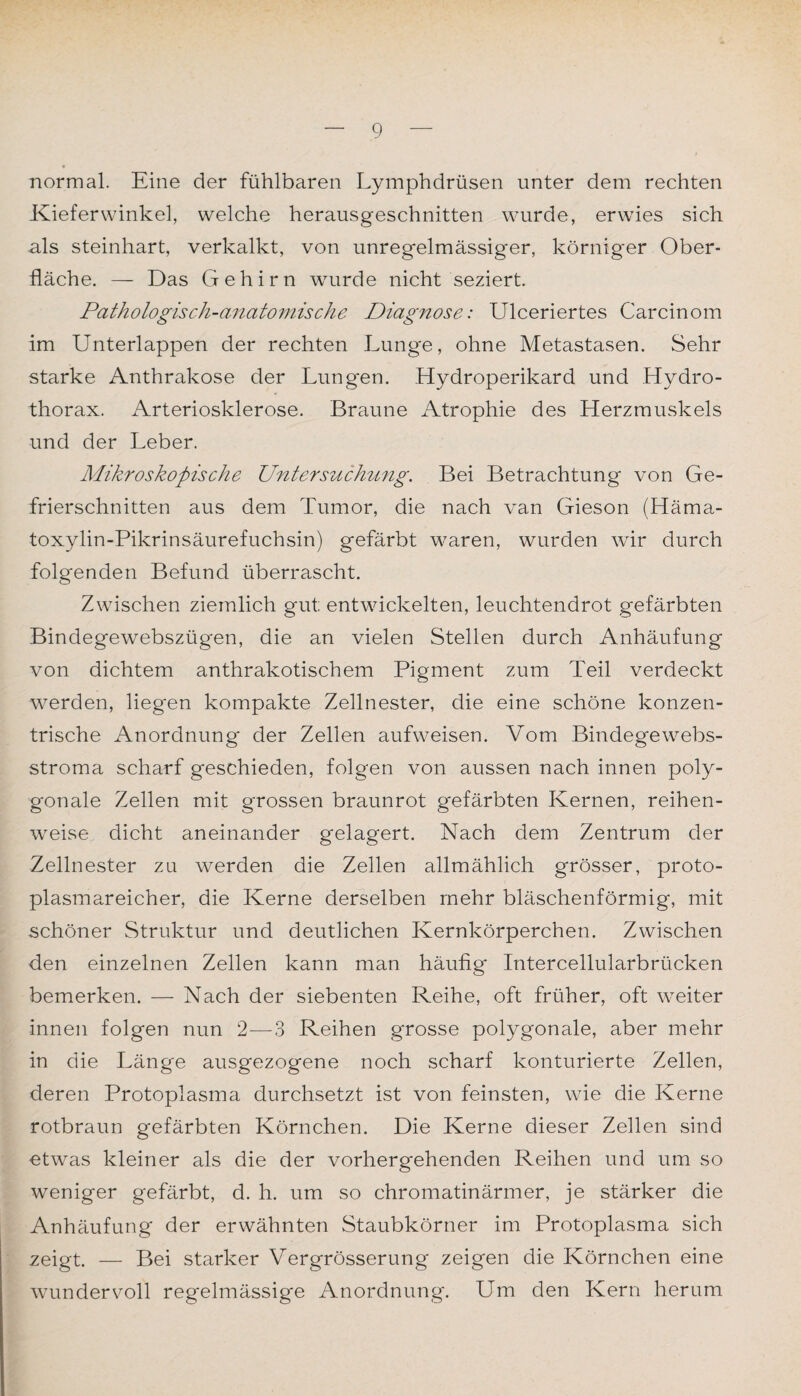 normal. Eine der fühlbaren Lymphdrüsen unter dem rechten Kieferwinkel, welche herausgeschnitten wurde, erwies sich als steinhart, verkalkt, von unregelmässiger, körniger Ober¬ fläche. — Das Gehirn wurde nicht seziert. Pathologisch-anatomische Diagnose: Ulceriertes Carcinom im Unterlappen der rechten Lunge, ohne Metastasen. Sehr starke Anthrakose der Lung'en. Hydroperikard und Hydro- thorax. Arteriosklerose. Braune Atrophie des Herzmuskels und der Leber. Mikroskopische Untersuchung. Bei Betrachtung von Ge¬ frierschnitten aus dem Tumor, die nach van Gieson (Häma- toxylin-Pikrinsäurefuchsin) gefärbt waren, wurden wir durch folgenden Befund überrascht. Zwischen ziemlich gut entwickelten, leuchtendrot gefärbten Bindegewebszügen, die an vielen Stellen durch Anhäufung von dichtem anthrakotischem Pigment zum Teil verdeckt werden, liegen kompakte Zellnester, die eine schöne konzen¬ trische Anordnung der Zellen aufweisen. Vom Bindegewebs- stroma scharf geschieden, folgen von aussen nach innen poly¬ gonale Zellen mit grossen braunrot gefärbten Kernen, reihen¬ weise dicht aneinander gelagert. Nach dem Zentrum der Zellnester zu werden die Zellen allmählich grösser, proto¬ plasmareicher, die Kerne derselben mehr bläschenförmig, mit schöner Struktur und deutlichen Kernkörperchen. Zwischen den einzelnen Zellen kann man häufig Intercellularbrücken bemerken. — Nach der siebenten Reihe, oft früher, oft weiter innen folgen nun 2—3 Reihen grosse polygonale, aber mehr in die Länge ausgezogene noch scharf konturierte Zellen, deren Protoplasma durchsetzt ist von feinsten, wie die Kerne rotbraun gefärbten Körnchen. Die Kerne dieser Zellen sind etwas kleiner als die der vorhergehenden Reihen und um so weniger gefärbt, d. h. um so chromatinärmer, je stärker die Anhäufung der erwähnten Staubkörner im Protoplasma sich zeigt. — Bei starker Vergrösserung zeigen die Körnchen eine wundervoll regelmässige Anordnung. Um den Kern herum