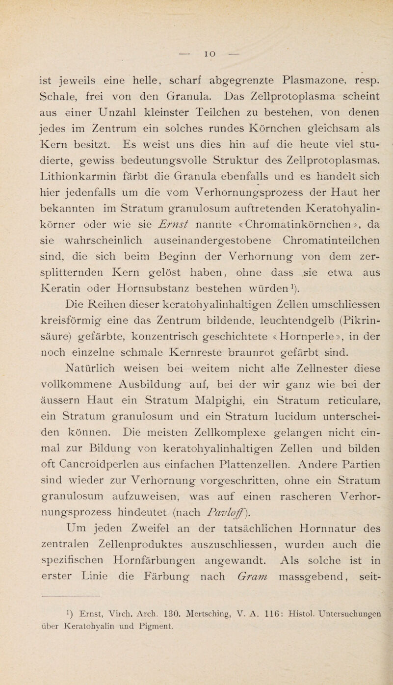 IO ist jeweils eine helle, scharf abgegrenzte Plasmazone, resp. Schale, frei von den Granula. Das Zellprotoplasma scheint aus einer Unzahl kleinster Teilchen zu bestehen, von denen jedes im Zentrum ein solches rundes Körnchen gleichsam als Kern besitzt. Es weist uns dies hin auf die heute viel stu¬ dierte, gewiss bedeutungsvolle Struktur des Zellprotoplasmas. Lithionkarmin färbt die Granula ebenfalls und es handelt sich hier jedenfalls um die vom Verhornungsprozess der Haut her bekannten im Stratum granulosum auftretenden Keratohyalin- körner oder wie sie Ernst nannte «Chromatinkörnchen», da sie wahrscheinlich auseinandergestobene Chromatinteilchen sind, die sich beim Beginn der Verhornung von dem zer¬ splitternden Kern gelöst haben, ohne dass sie etwa aus Keratin oder Hornsubstanz bestehen würden5). Die Reihen dieser keratohyalinhaltigen Zellen umschliessen kreisförmig eine das Zentrum bildende, leuchtendgelb (Pikrin¬ säure) gefärbte, konzentrisch geschichtete «Hornperle», in der noch einzelne schmale Kernreste braunrot gefärbt sind. Natürlich weisen bei weitem nicht alle Zellnester diese vollkommene Ausbildung- auf, bei der wir ganz wie bei der äussern Haut ein Stratum Malpighi, ein Stratum reticulare, ein Stratum granulosum und ein Stratum lucidum unterschei¬ den können. Die meisten Zellkomplexe gelangen nicht ein¬ mal zur Bildung von keratohyalinhaltigen Zellen und bilden oft Cancroidperlen aus einfachen Plattenzellen. Andere Partien sind wieder zur Verhornung vorgeschritten, ohne ein Stratum granulosum aufzuweisen, was auf einen rascheren Verhor¬ nungsprozess hindeutet (nach Pavloff). Um jeden Zweifel an der tatsächlichen Hornnatur des zentralen Zellenproduktes auszuschliessen, wurden auch die spezifischen Hornfärbungen angewandt. Als solche ist in erster Linie die Färbung nach Gram massgebend, seit- b Ernst, Virch. Arch. 130. Mertsching, V. A. 116: Histol. Untersuchungen über Keratohyalin und Pigment.