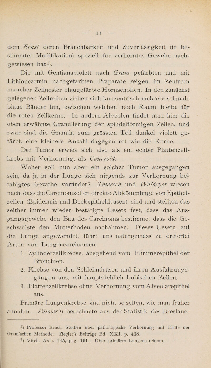 dem Ernst deren Brauchbarkeit und Zuverlässigkeit (in be¬ stimmter Modifikation) speziell für verhorntes Gewebe nach¬ gewiesen hatJ). Die mit Gentianaviolett nach Gram gefärbten und mit Lithioncarmin nachgefärbten Präparate zeigen im Zentrum mancher Zellnester blaugefärbte Hornschollen. In den zunächst gelegenen Zellreihen ziehen sich konzentrisch mehrere schmale blaue Bänder hin, zwischen welchen noch Raum bleibt für die roten Zellkerne. In andern Alveolen findet man hier die oben erwähnte Granulierung der spindelförmigen Zellen, und zwar sind die Granula zum grössten Teil dunkel violett ge¬ färbt, eine kleinere Anzahl dag'egen rot wie die Kerne. Der Tumor erwies sich also als ein echter Plattenzell¬ krebs mit Verhornung, als Cancroid. Woher soll nun aber ein solcher Tumor ausgegangen sein, da ja in der Lunge sich nirgends zur Verhornung be¬ fähigtes Gewebe vorfindet? Thiersch und Waldeyer wiesen nach, dass die Carcinomzellen direkte Abkömmlinge von Epithel¬ zellen (Epidermis und Deckepitheldrüsen) sind und stellten das seither immer wieder bestätigte Gesetz fest, dass das Aus¬ gangsgewebe den Bau des Carcinoms bestimme, dass die Ge¬ schwülste den Mutterboden nachahmen. Dieses Gesetz, auf die Lunge angewendet, führt uns naturgemäss zu dreierlei Arten von Lungencarcinomen. 1. Zylinderzellkrebse, ausgehend vom Flimmerepithel der Bronchien. 2. Krebse von den Schleimdrüsen und ihren Ausführungs¬ gängen aus, mit hauptsächlich kubischen Zellen. 3. Plattenzellkrebse ohne Verhornung vom Alveolarepithel aus. Primäre Lungenkrebse sind nicht so selten, wie man früher annahm. Pässler * 2) berechnete aus der Statistik des Breslauer b Professor Ernst, Studien über pathologische Verhornung mit Hülfe der Gram’schen Methode. Ziegler’s Beiträge Bd. XXI, p. 438. 2) Virch. Arch. 145, pag. 191. Über primäres Lungencarcinom.