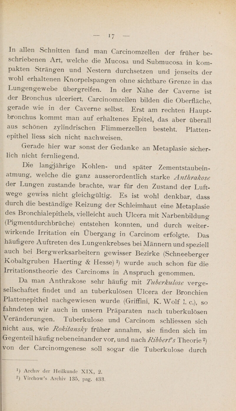 In allen Schnitten fand man Carcinomzellen der früher be¬ schriebenen Art, welche die Mucosa und Submucosa in kom¬ pakten Strängen und Nestern durchsetzen und jenseits der wohl erhaltenen Knorpelspangen ohne sichtbare Grenze in das Lungengewebe übergreifen. In der Nähe der Caverne ist der Bronchus ulceriert, Carcinomzellen bilden die Oberfläche, gerade wie in der Caverne selbst. Erst am rechten Haupt¬ bronchus kommt man auf erhaltenes Epitel, das aber überall aus schönen zylindrischen Flimmerzellen besteht. Platten¬ epithel liess sich nicht nachweisen. Gerade hier war sonst der Gedanke an Metaplasie sicher¬ lich nicht fernliegend. Die langjährige Kohlen- und später Zementstaubein¬ atmung, welche die ganz ausserordentlich starke Anthrakose der Lungen zustande brachte, war für den Zustand der Luft¬ wege gewiss nicht gleichgültig. Es ist wohl denkbar, dass durch die beständige Reizung der Schleimhaut eine Metaplasie des Bronchialepithels, vielleicht auch Ulcera mit Narbenbildung (Pigmentdurchbrüche) entstehen konnten, und durch weiter¬ wirkende Irritation ein Übergang in Carcinom erfolgte. Das häufigere Auftreten des Lungenkrebses bei Männern und speziell auch bei Bergwerksarbeitern gewisser Bezirke (Schneeberger Kobaltgruben Haerting & Hesse) *) wurde auch schon für die Irritationstheorie des Carcinoms in Anspruch genommen. Da man Anthrakose sehr häufig mit Tziberkutose verge¬ sellschaftet findet und an tuberkulösen Ulcera der Bronchien Plattenepithel nachgewiesen wurde (Griffini, K. Wolf 1. c.), so fahndeten wir auch in unsern Präparaten nach tuberkulösen Veränderungen. Tuberkulose und Carcinom schliessen sich nicht aus, wie Rokitansky früher annahm, sie finden sich im Gegenteil häufig nebeneinander vor, und nach Ribberfs Theorie 2) von der Carcinomgenese soll sogar die Tuberkulose durch P Archiv der Heilkunde XIX, 2. 2) Virchow’s Archiv 135, pag. 433.