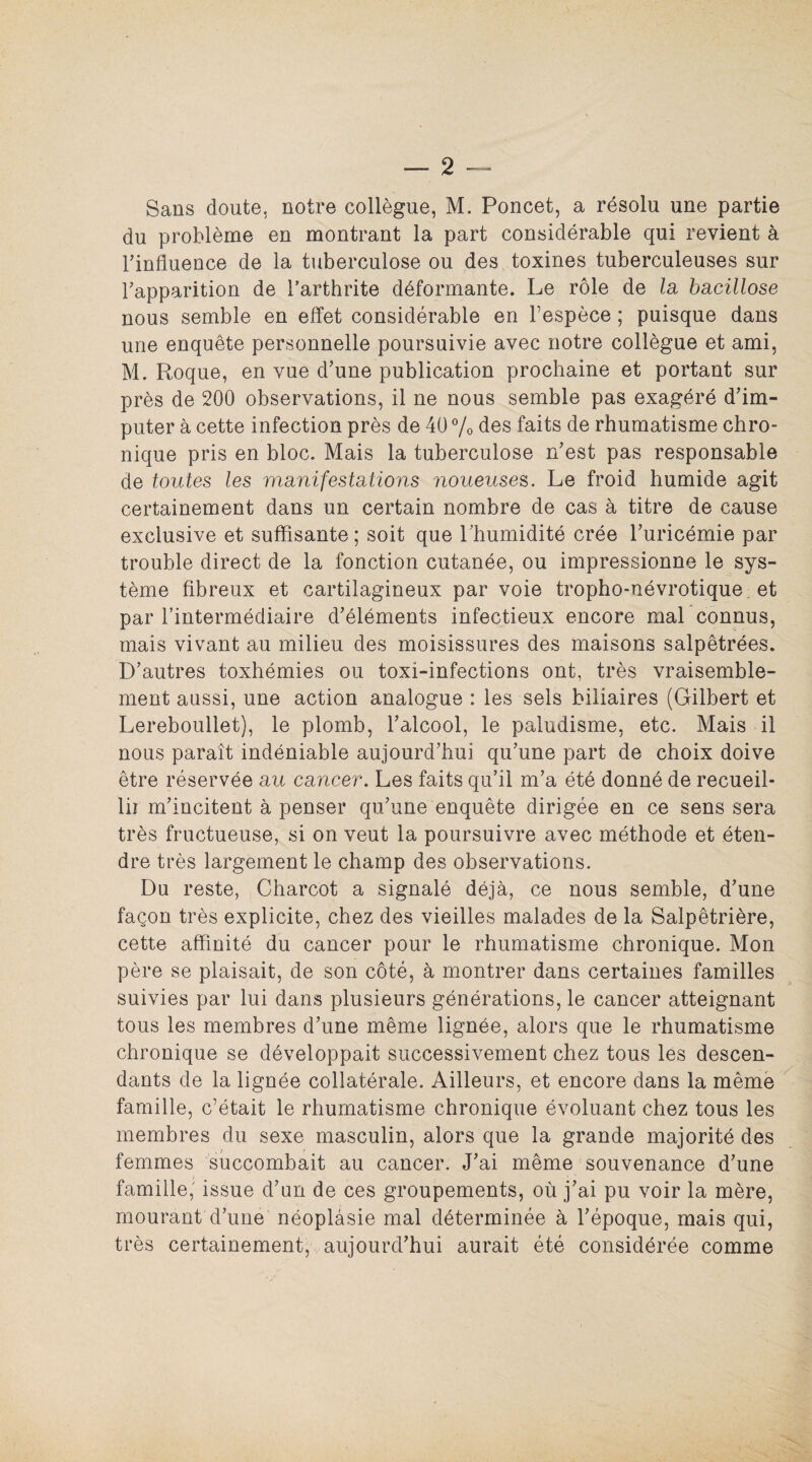 Sans doute, notre collègue, M. Poncet, a résolu une partie du problème en montrant la part considérable qui revient à Tinfluence de la tuberculose ou des toxines tuberculeuses sur l'apparition de l’arthrite déformante. Le rôle de la bacillose nous semble en effet considérable en l’espèce ; puisque dans une enquête personnelle poursuivie avec notre collègue et ami, M. Roque, en vue d'une publication prochaine et portant sur près de 200 observations, il ne nous semble pas exagéré d'im¬ puter à cette infection près de 40 % des faits de rhumatisme chro¬ nique pris en bloc. Mais la tuberculose n'est pas responsable de toutes les manifestations noueuses. Le froid humide agit certainement dans un certain nombre de cas à titre de cause exclusive et suffisante ; soit que l'humidité crée l'uricémie par trouble direct de la fonction cutanée, ou impressionne le sys¬ tème fibreux et cartilagineux par voie tropho-névrotique et par l’intermédiaire d’éléments infectieux encore mal connus, mais vivant au milieu des moisissures des maisons salpêtrées. D'autres toxhémies ou toxi-infections ont, très vraisemble- ment aussi, une action analogue : les sels biliaires (Gilbert et Lereboullet), le plomb, l'alcool, le paludisme, etc. Mais il nous paraît indéniable aujourd'hui qu’une part de choix doive être réservée au cancer. Les faits qu’il m'a été donné de recueil¬ lir m'incitent à penser qu'une enquête dirigée en ce sens sera très fructueuse, si on veut la poursuivre avec méthode et éten¬ dre très largement le champ des observations. Du reste, Charcot a signalé déjà, ce nous semble, d'une façon très explicite, chez des vieilles malades de la Salpêtrière, cette affinité du cancer pour le rhumatisme chronique. Mon père se plaisait, de son côté, à montrer dans certaines familles suivies par lui dans plusieurs générations, le cancer atteignant tous les membres d'une même lignée, alors que le rhumatisme chronique se développait successivement chez tous les descen¬ dants de la lignée collatérale. Ailleurs, et encore dans la même famille, c’était le rhumatisme chronique évoluant chez tous les membres du sexe masculin, alors que la grande majorité des femmes succombait au cancer. J'ai même souvenance d'une famille, issue d'un de ces groupements, où j'ai pu voir la mère, mourant d’une néoplasie mal déterminée à l'époque, mais qui, très certainement, aujourd'hui aurait été considérée comme