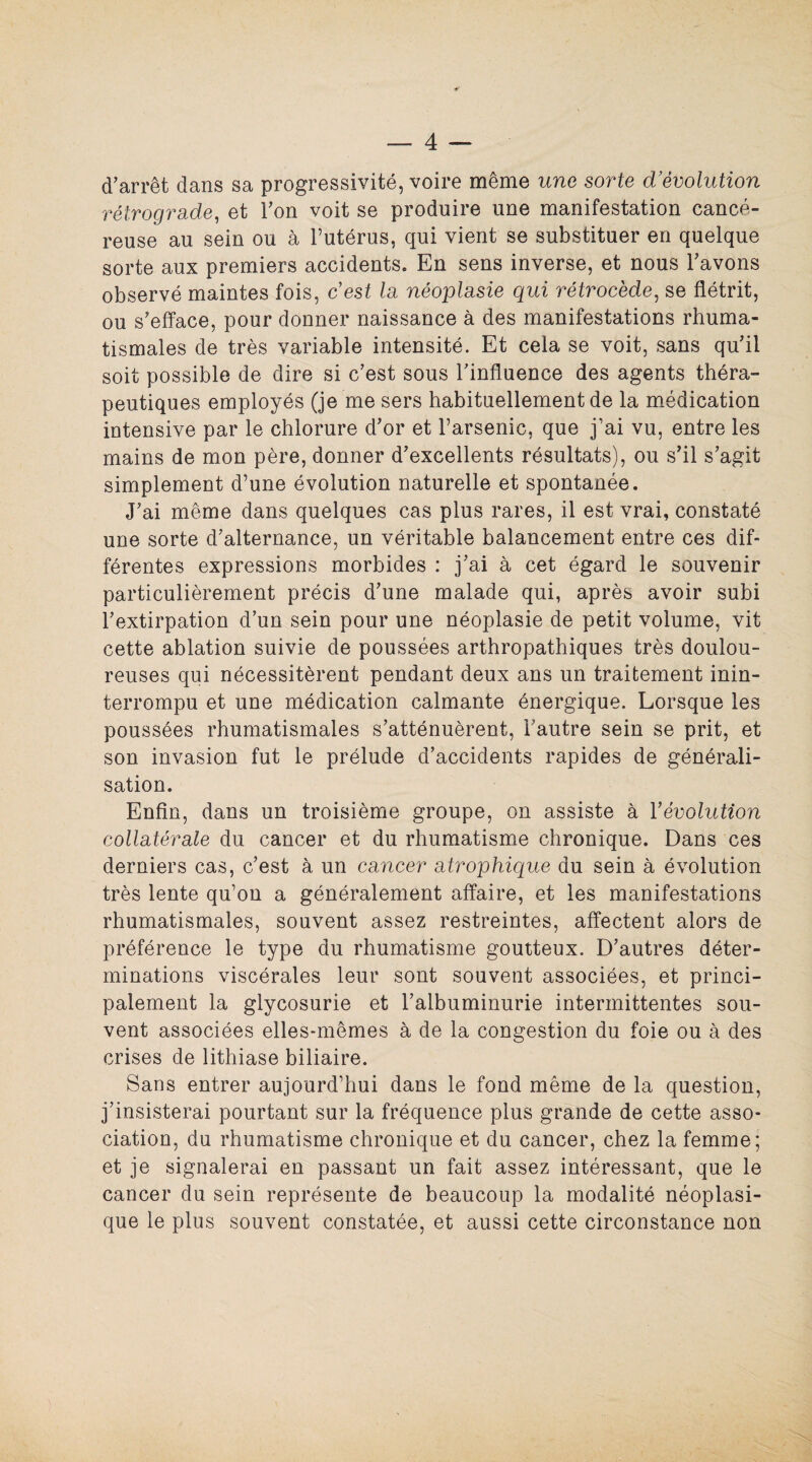d’arrêt dans sa progressivité, voire même une sorte d’évolution rétrograde, et l’on voit se produire une manifestation cancé¬ reuse au sein ou à l’utérus, qui vient se substituer en quelque sorte aux premiers accidents. En sens inverse, et nous l’avons observé maintes fois, c'est la néoplasie qui rétrocède, se flétrit, ou s’efface, pour donner naissance à des manifestations rhuma¬ tismales de très variable intensité. Et cela se voit, sans qu’il soit possible de dire si c’est sous l’influence des agents théra¬ peutiques employés (je me sers habituellement de la médication intensive par le chlorure d’or et l’arsenic, que j’ai vu, entre les mains de mon père, donner d’excellents résultats), ou s’il s’agit simplement d’une évolution naturelle et spontanée. J’ai même dans quelques cas plus rares, il est vrai, constaté une sorte d’alternance, un véritable balancement entre ces dif¬ férentes expressions morbides : j’ai à cet égard le souvenir particulièrement précis d’une malade qui, après avoir subi l’extirpation d’un sein pour une néoplasie de petit volume, vit cette ablation suivie de poussées arthropathiques très doulou¬ reuses qui nécessitèrent pendant deux ans un traitement inin¬ terrompu et une médication calmante énergique. Lorsque les poussées rhumatismales s’atténuèrent, l’autre sein se prit, et son invasion fut le prélude d’accidents rapides de générali¬ sation. Enfin, dans un troisième groupe, on assiste à l'évolution collatérale du cancer et du rhumatisme chronique. Dans ces derniers cas, c’est à un cancer atrophique du sein à évolution très lente qu’on a généralement affaire, et les manifestations rhumatismales, souvent assez restreintes, affectent alors de préférence le type du rhumatisme goutteux. D’autres déter¬ minations viscérales leur sont souvent associées, et princi¬ palement la glycosurie et l’albuminurie intermittentes sou¬ vent associées elles-mêmes à de la congestion du foie ou à des crises de lithiase biliaire. Sans entrer aujourd’hui dans le fond même de la question, j’insisterai pourtant sur la fréquence plus grande de cette asso¬ ciation, du rhumatisme chronique et du cancer, chez la femme; et je signalerai en passant un fait assez intéressant, que le cancer du sein représente de beaucoup la modalité néoplasi¬ que le plus souvent constatée, et aussi cette circonstance non