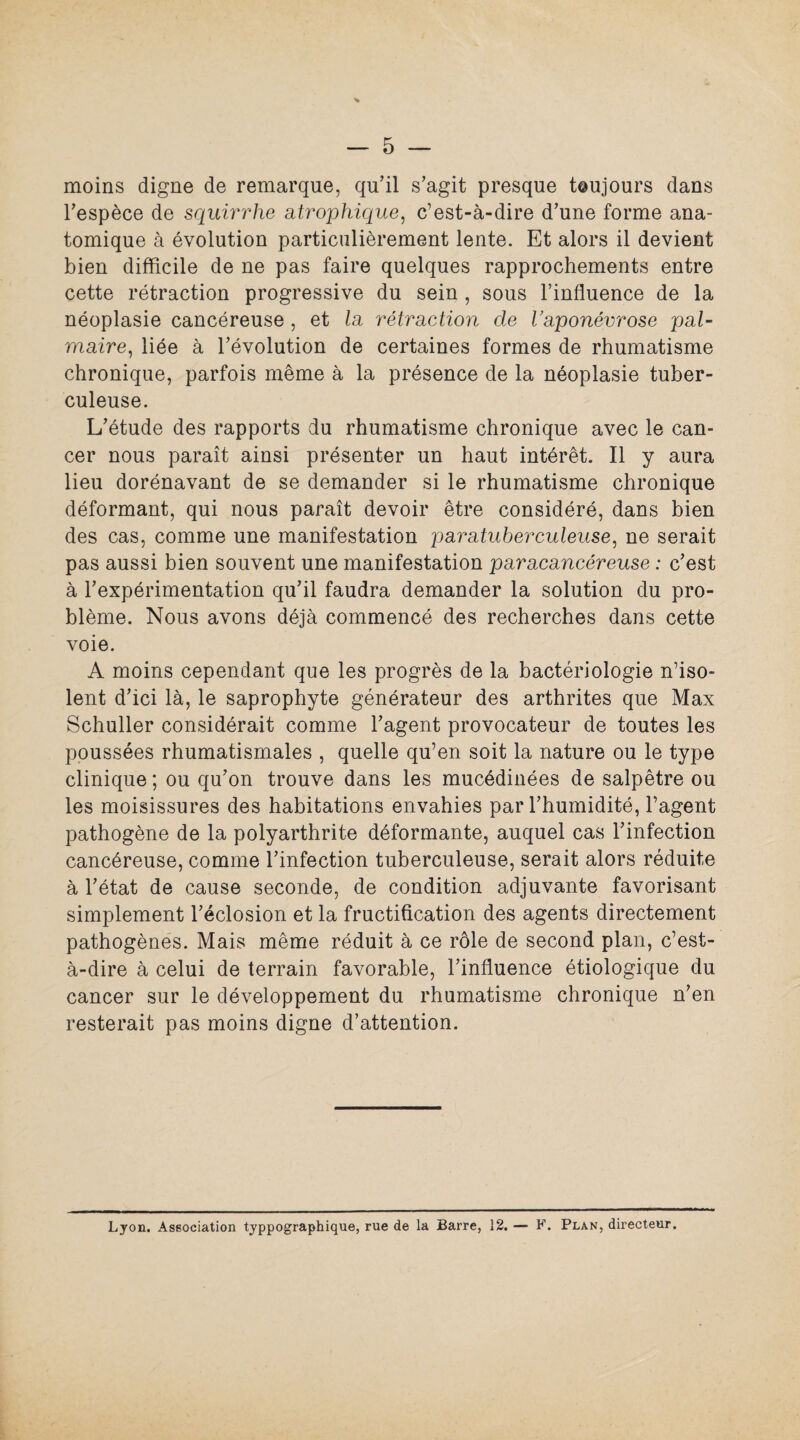 moins digne de remarque, qu’il s’agit presque t@ujours dans l’espèce de squirrhe atrophique, c’est-à-dire d’une forme ana¬ tomique à évolution particulièrement lente. Et alors il devient bien difficile de ne pas faire quelques rapprochements entre cette rétraction progressive du sein , sous l’influence de la néoplasie cancéreuse , et la rétraction de l’aponévrose pal¬ maire, liée à l’évolution de certaines formes de rhumatisme chronique, parfois même à la présence de la néoplasie tuber¬ culeuse. L’étude des rapports du rhumatisme chronique avec le can¬ cer nous paraît ainsi présenter un haut intérêt. Il y aura lieu dorénavant de se demander si le rhumatisme chronique déformant, qui nous paraît devoir être considéré, dans bien des cas, comme une manifestation paratuberculeuse, ne serait pas aussi bien souvent une manifestation paracancéreuse : c’est à l’expérimentation qu’il faudra demander la solution du pro¬ blème. Nous avons déjà commencé des recherches dans cette voie. A moins cependant que les progrès de la bactériologie n’iso¬ lent d’ici là, le saprophyte générateur des arthrites que Max Schuller considérait comme l’agent provocateur de toutes les poussées rhumatismales , quelle qu’en soit la nature ou le type clinique ; ou qu’on trouve dans les mucédinées de salpêtre ou les moisissures des habitations envahies par l’humidité, l’agent pathogène de la polyarthrite déformante, auquel cas l’infection cancéreuse, comme l’infection tuberculeuse, serait alors réduite à l’état de cause seconde, de condition adjuvante favorisant simplement l’éclosion et la fructification des agents directement pathogènes. Mais même réduit à ce rôle de second plan, c’est- à-dire à celui de terrain favorable, l’influence étiologique du cancer sur le développement du rhumatisme chronique n’en resterait pas moins digne d’attention. Lyon. Association typpographique, rue de la Barre, 12. — F. Plan, directeur.