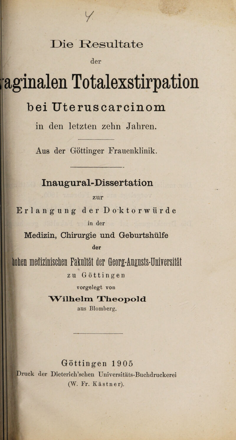 Die Resultate der aginalen Totalexstirpation bei Uteruscarcinom in den letzten zehn Jahren. Aus der Göttinger Frauenklinik. Inaugural-Dissertation zur Erlangung der Do k torwürde in der Medizin, Chirurgie und Geburtshülfe der Hoben medizinischen Fakultät der Georg-Ainsts-Uniyersität zu Göttingen vorgelegt von I Wilhelm TheopoldL aus Blomberg. Göttingen 1905 ßDruck der Dieterich’schen Universitäts-Buchdruckerei (W. Fr. Kästner).