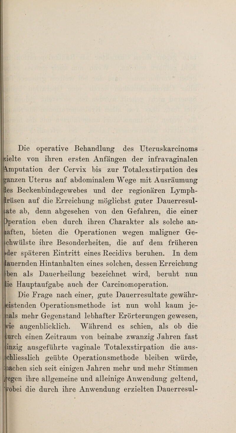 Die operative Behandlung des Uteruskarcinoms hielte von ihren ersten Anfängen der infravaginalen (Amputation der Cervix bis zur Totalexstirpation des ganzen Uterus auf abdominalem Wege mit Ausräumung Bes Beckenbindegewebes nnd der regionären Lymph- Brüsen auf die Erreichung möglichst guter Dauerresul- rate ab, denn abgesehen von den Gefahren, die einer Dperation eben durch ihren Charakter als solche an- aaften, bieten die Operationen wegen maligner Ge- ichwülste ihre Besonderheiten, die auf dem früheren «der späteren Eintritt eines Becidivs beruhen. In dem lauernden Hintanhalten eines solchen, dessen Erreichung Iben als Dauerheilung bezeichnet wird, beruht nun (Lie Hauptaufgabe auch der Carcinomoperation. Die Erage nach einer, gute Dauerresultate gewähr¬ leistenden Operationsmethode ist nun wohl kaum je¬ mals mehr Gegenstand lebhafter Erörterungen gewesen, ide augenblicklich. Während es schien, als ob die curch einen Zeitraum von beinahe zwanzig Jahren fast inzig ausgeführte vaginale Totalexstirpation die aus- ichliesslich geübte Operationsmethode bleiben würde, machen sich seit einigen Jahren mehr und mehr Stimmen ; fegen ihre allgemeine und alleinige Anwendung geltend, yobei die durch ihre Anwendung erzielten Dauerresul-