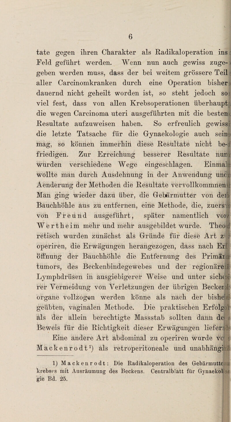 täte gegen ihren Charakter als Radikaloperation ins Feld geführt werden. Wenn nnn auch gewiss zuge- > geben werden muss, dass der bei weitem grössere Teil i aller Carcinomkranken durch eine Operation bisher i dauernd nicht geheilt worden ist, so steht jedoch so; viel fest, dass von allen Krebsoperationen überhaupt die wegen Carcinoma uteri ausgeführten mit die besten! Resultate aufzuweisen haben. So erfreulich gewissi die letzte Tatsache für die Gynaekologie auch sein;; mag, so können immerhin diese Resultate nicht be¬ friedigen. Zur Erreichung besserer Resultate nun wurden verschiedene Wege eingeschlagen. Einmalr wollte man durch Ausdehnung in der Anwendung uiict Aenderung der Methoden die Resultate vervollkommnen ir Man ging wieder dazu über, die Gebärmutter von den Bauchhöhle aus zu entfernen, eine Methode, die, zuers t von Freund ausgeführt, später namentlich vor/ Wertheim mehr und mehr ausgebildet wurde. Theo d retisch wurden zunächst als Gründe für diese Art zi c! operiren, die Erwägungen herangezogen, dass nach Er! Öffnung der Bauchhöhle die Entfernung des Primär r tumors, des Beckenbindegewebes und der regionäre :ß Lymphdrlisen in ausgiebigerer Weise und unter siche¬ rer Vermeidung von Verletzungen der übrigen Becker i; organe vollzogen werden könne als nach der bishe i geübten, vaginalen Methode. Die praktischen Erfolgt f als der allein berechtigte Massstab sollten dann de' i Beweis für die Richtigkeit dieser Erwägungen liefen; / Eine andere Art abdominal zu operiren wurde vc : Mack enrodt1) als retroperitoneale und unabhängii c£ 1) Mackenrodt: Die Radikaloperation des Gebärmutte i krebses mit Ausräumung des Beckens. Centralblatt für Gynaekob ß gie Bd. 25.