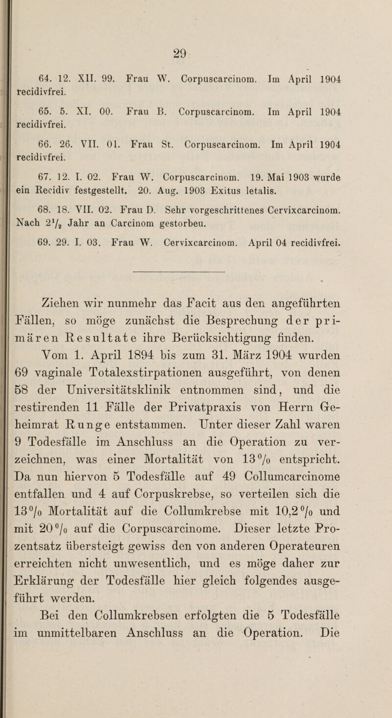 64. 12. XII. 99. Frau W. Corpuscarcinom. Im April 1904 recidivfrei. 65. 5. XI. 00. Frau B. Corpuscarcinom. Im April 1904 recidivfrei. 66. 26. VII. 01. Frau St. Corpuscarcinom. Im April 1904 recidivfrei. 67. 12. I. 02. Frau W. Corpuscarcinom. 19. Mai 1903 wurde ein Recidiv festgestellt. 20. Aug. 1903 Exitus letalis. 68. 18. VII. 02. Frau D. Sehr vorgeschrittenes Cervixcarcinom. Nach 2 !/2 Jahr an Carcinom gestorbeu. 69. 29. I. 03. Frau W. Cervixcarcinom. April 04 recidivfrei. Ziehen wir nunmehr das Facit ans den angeführten Fällen, so möge zunächst die Besprechung der pri¬ mären Resultate ihre Berücksichtigung finden. Vom 1. April 1894 bis zum 31. März 1904 wurden 69 vaginale Totalexstirpationen ausgeführt, von denen 58 der Universitätsklinik entnommen sind, und die restirenden 11 Fälle der Privatpraxis von Herrn Ge¬ heimrat Runge entstammen. Unter dieser Zahl waren 9 Todesfälle im Anschluss an die Operation zu ver¬ zeichnen, was einer Mortalität von 13% entspricht. Da nun hiervon 5 Todesfälle auf 49 Collumcarcinome entfallen und 4 auf Corpuskrebse, so verteilen sich die 13% Mortalität auf die Collumkrebse mit 10,2 % und mit 20% auf die Corpuscarcinome. Dieser letzte Pro¬ zentsatz übersteigt gewiss den von anderen Operateuren erreichten nicht unwesentlich, und es möge daher zur Erklärung der Todesfälle hier gleich folgendes ausge¬ führt werden. Bei den Collumkrebsen erfolgten die 5 Todesfälle im unmittelbaren Anschluss an die Operation. Die