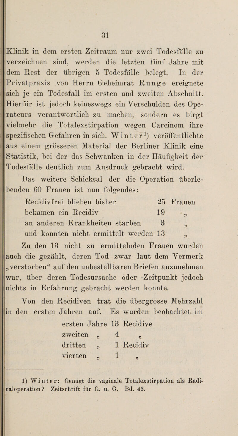 Klinik in dem ersten Zeitraum nur zwei Todesfälle zu verzeichnen sind, werden die letzten fünf Jahre mit dem Rest der übrigen 5 Todesfälle belegt. In der Privatpraxis von Herrn Geheimrat Runge ereignete sich je ein Todesfall im ersten und zweiten Abschnitt. Hierfür ist jedoch keineswegs ein Verschulden des Ope¬ rateurs verantwortlich zu machen, sondern es birgt vielmehr die Totalexstirpation wegen Oarcinom ihre spezifischen Gefahren in sich. Winter1) veröffentlichte aus einem grösseren Material der Berliner Klinik eine Statistik, bei der das Schwanken in der Häufigkeit der Todesfälle deutlich zum Ausdruck gebracht wird. Das weitere Schicksal der die Operation überle¬ benden 60 Frauen ist nun folgendes: Recidivfrei blieben bisher 25 Frauen bekamen ein Recidiv 19 „ an anderen Krankheiten starben 3 „ und konnten nicht ermittelt werden 13 „ Zu den 13 nicht zu ermittelnden Frauen wurden auch die gezählt, deren Tod zwar laut dem Vermerk „verstorben“ auf den unbestellbaren Briefen anzunehmen war, über deren Todesursache oder -Zeitpunkt jedoch nichts in Erfahrung gebracht werden konnte. Von den Recidiven trat die übergrosse Mehrzahl in den ersten Jahren auf. Es wurden beobachtet im ersten Jahre 13 Recidive zweiten „ 4 „ dritten „ 1 Recidiv vierten „ 1 „ 1) Winter: Genügt die vaginale Totalexstirpation als Radi- caloperation? Zeitschrift für G. u. G. Bd. 43.