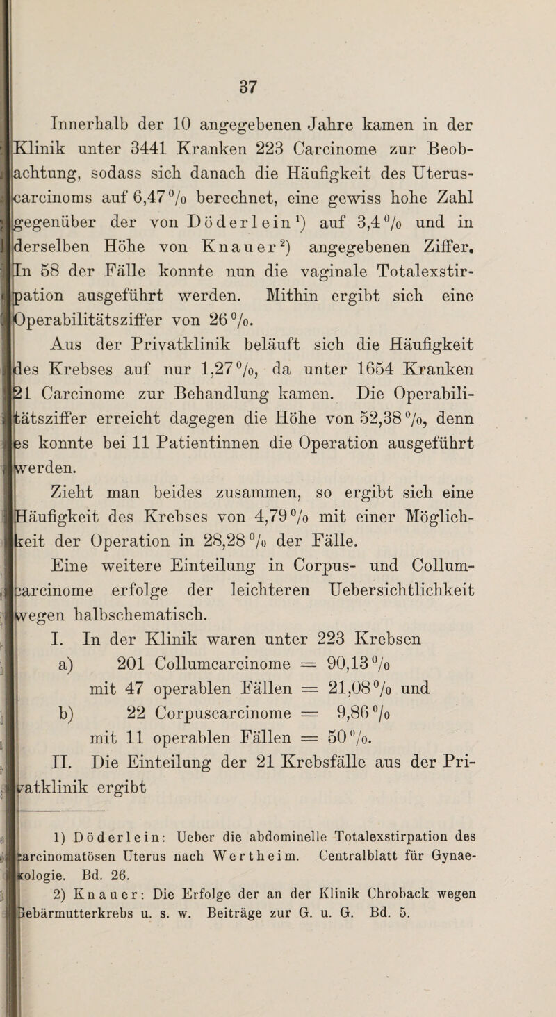 Innerhalb der 10 angegebenen Jabre kamen in der i Klinik unter 3441 Kranken 223 Carcinome zur Beob- j acbtung, sodass sieb danach die Häufigkeit des Uterus- carcinoms auf 6,47 % berechnet, eine gewiss hohe Zahl * gegenüber der von Döderlein* 1) auf 3,4% und in j ^derselben Höbe von Knauer2) angegebenen Ziffer. In 1)8 der Fälle konnte nun die vaginale Totalexstir- t pation ausgefübrt werden. Mithin ergibt sich eine 3 Operabilitätsziffer von 26%. i Aus der Privatklinik beläuft sich die Häufigkeit | des Krebses auf nur 1,27%, da unter 1654 Kranken j Öl Carcinome zur Behandlung kamen. Die Operabili- i tätsziffer erreicht dagegen die Höhe von 52,38%, denn I 3S konnte bei 11 Patientinnen die Operation ausgeführt i werden. Zieht man beides zusammen, so ergibt sich eine Häufigkeit des Krebses von 4,79% mit einer Möglich¬ keit der Operation in 28,28 % der Fälle. Eine weitere Einteilung in Corpus- und Collum- , bareinome erfolge der leichteren Uebersichtlichkeit j wegen halbschematisch. I. In der Klinik waren unter 223 Krebsen a) 201 Collumcarcinome = 90,13% I mit 47 operablen Fällen = 21,08% und b) 22 Corpnscarcinome = 9,86 % J mit 11 operablen Fällen — 50%. II. Die Einteilung der 21 Krebsfälle aus der Pri- j ^atklinik ergibt - 1) Döderlein: Ueber die abdominelle Totalexstirpation des rarcinomatösen Uterus nach Wertheim. Centralblatt für Gynae- f Kologie. Bd. 26. 2) Knauer: Die Erfolge der an der Klinik Chroback wegen lebärmutterkrebs u. s. w. Beiträge zur G. u. G. Bd. 5.