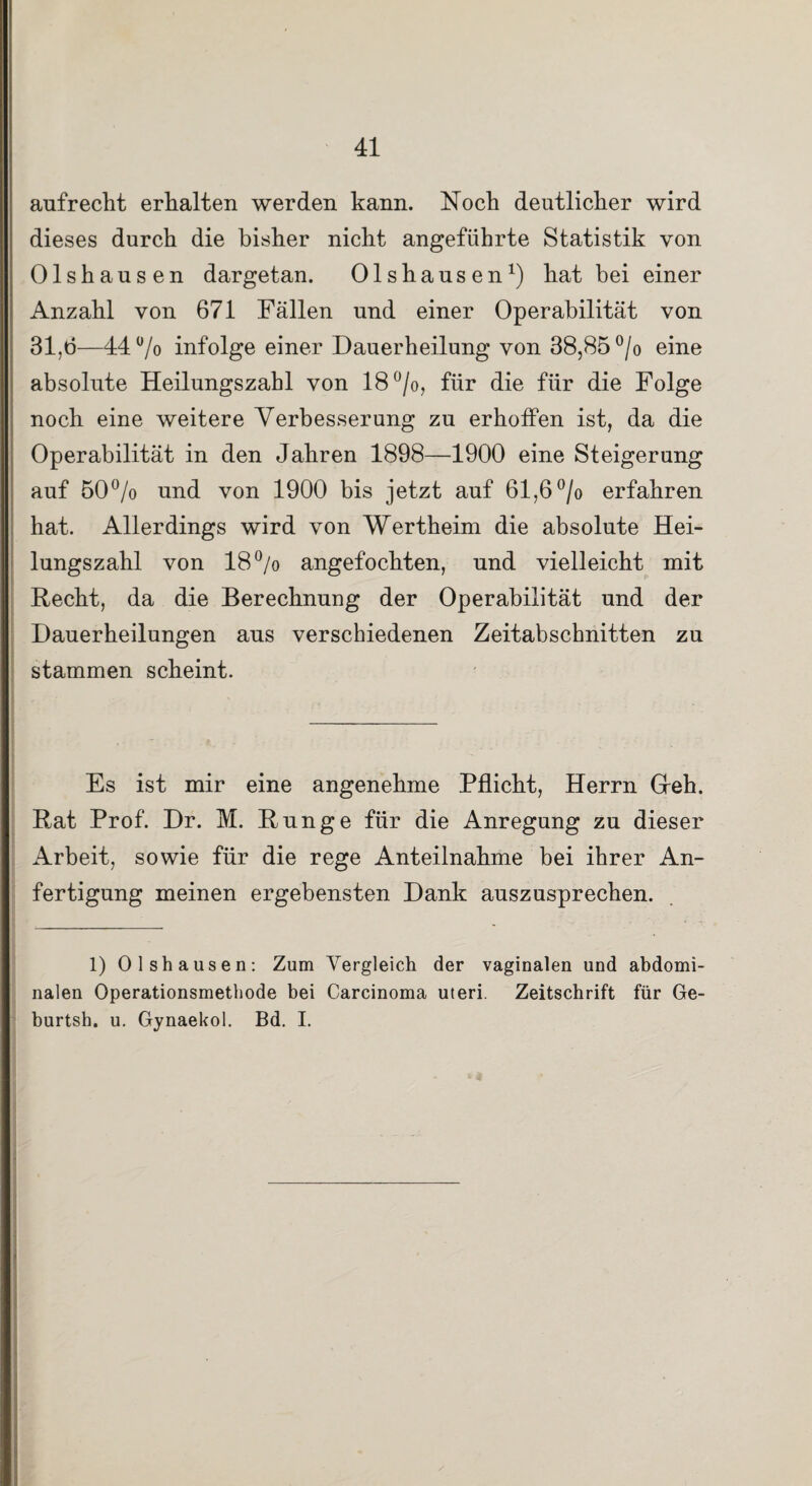 aufrecht erhalten werden kann. Noch deutlicher wird dieses durch die bisher nicht angeführte Statistik von Olshausen dargetan. Olshausen1) hat bei einer Anzahl von 671 Fällen und einer Operabilität von 31,6—44% infolge einer Dauerheilung von 38,85 % eine absolute Heilungszahl von 18%, für die für die Folge noch eine weitere Verbesserung zu erhoffen ist, da die Operabilität in den Jahren 1898—1900 eine Steigerung auf 50% und von 1900 bis jetzt auf 61,6 % erfahren hat. Allerdings wird von Wertheim die absolute Hei¬ lungszahl von 18% angefochten, und vielleicht mit Recht, da die Berechnung der Operabilität und der Dauerheilungen aus verschiedenen Zeitabschnitten zu stammen scheint. Es ist mir eine angenehme Pflicht, Herrn Greh. Rat Prof. Dr. M. Runge für die Anregung zu dieser Arbeit, sowie für die rege Anteilnahme bei ihrer An¬ fertigung meinen ergebensten Dank auszusprechen. 1) Olshausen: Zum Vergleich der vaginalen und abdomi¬ nalen Operationsmethode bei Carcinoma Uteri. Zeitschrift für Ge- burtsh. u. Gynaekol. Bd. I.