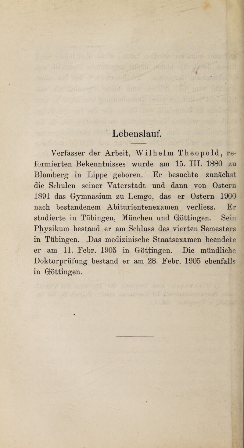 Lebenslauf. Verfasser der Arbeit, Wilhelm Theopold, re¬ formierten Bekenntnisses wurde am 15. III. 1880 zu Blomberg in Lippe geboren. Er besuchte zunächst die Schulen seiner Vaterstadt und dann von Ostern 1891 das Gymnasium zu Lemgo, das er Ostern 1900 nach bestandenem Abiturientenexamen verliess. Er studierte in Tübingen, München und Göttingen. Sein Physikum bestand er am Schluss des vierten Semesters in Tübingen. Das medizinische Staatsexamen beendete er am 11. Eebr. 1905 in Göttingen. Die mündliche Doktorprüfung bestand er am 28. Febr. 1905 ebenfalls in Göttingen.