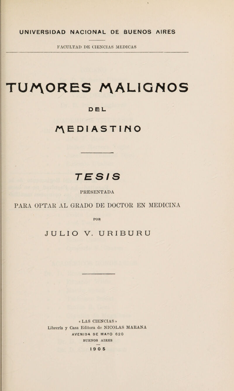 UNIVERSIDAD NACIONAL DE BUENOS AIRES FACULTAD DE CIENCIAS MEDICAS TUMORES /MALIGNOS DEL MEDIASTINO TESIS PRESENTADA PARA OPTAR AL GRADO DE DOCTOR EN MEDICINA JULIO V. URIBURU « LAS CIENCIAS » Librería y Casa Editora de NICOLAS MARAÑA AVENIDA DE MAYO 620 BUENOS AIRES