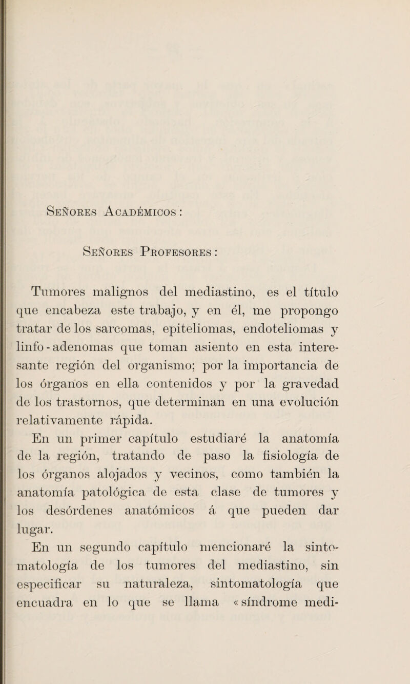 Señores Académicos : Señores Profesores : Tumores malignos del mediastino, es el título que encabeza este trabajo, y en él, me propongo tratar de los sarcomas, epiteliomas, endoteliomas y linio - adenomas que toman asiento en esta intere¬ sante región del organismo; por la importancia de los órganos en ella contenidos y por la gravedad de los trastornos, que determinan en una evolución relativamente rápida. En un primer capítulo estudiaré la anatomía de la región, tratando de paso la ñsiología de los órganos alojados y vecinos, como también la anatomía patológica de esta clase de tumores y los desórdenes anatómicos á que pueden dar lugar. En un segundo capítulo mencionaré la sinto- matología de los tumores del mediastino, sin especificar su naturaleza, sintomatología que encuadra en lo que se llama «síndrome medi-