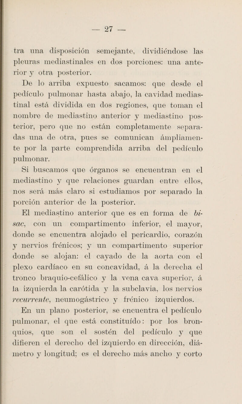 tra una disposición semejante, dividiéndose las pleuras mediastinales en dos porciones: una ante¬ rior y otra posterior. De lo arriba expuesto sacamos: que desde el pedículo pulmonar hasta abajo, la cavidad medias- tinal está dividida en dos regiones, que toman el nombre de mediastino anterior y mediastino pos¬ terior, pero que no están completamente separa¬ das una de otra, pues se comunican ámpliam en¬ te por la parte comprendida arriba del pedículo pulmonar. Si buscamos que órganos se encuentran en el mediastino y que relaciones guardan entre ellos, nos será más claro si estudiamos por separado la porción anterior de la posterior. El mediastino anterior que es en forma de bi- sctc, con un compartimento inferior, el mayor, donde se encuentra alojado el pericardio, corazón y nervios frénicos; y un compartimento superior donde se alojan: el cayado de la aorta con el plexo cardíaco en su concavidad, á la derecha el tronco braquio-cefálico y la vena cava superior, á la izquierda la carótida y la subclavia, los nervios recurrente, neumogástrico y frénico izquierdos. En un plano posterior, se encuentra el pedículo pulmonar, el que está constituido: por los bron¬ quios, que son el sostén del pedículo y que difieren el derecho del izquierdo en dirección, diá¬ metro y longitud; es el derecho más ancho y corto