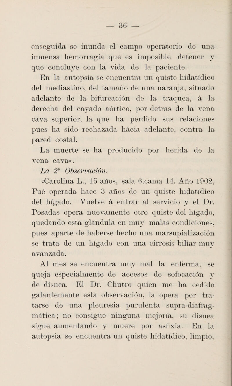 enseguida se inunda el campo operatorio de una inmensa hemorragia que es imposible detener y que concluye con la vida de la. paciente. En la autopsia se encuentra un quiste hidatídico del mediastino, del tamaño de una naranja, situado adelante de la bifurcación de la traquea, á la derecha del cayado aórtico, por detras de la vena cava superior, la que ha perdido sus relaciones pues lia sido rechazada hácia adelante, contra la pared costal. La muerte se ha producido por herida de la vena cava». La 2a Observación. «Carolina L., 15 años, sala 6,cama 14. Año 1902, Fué operada hace 3 años de un quiste hidatídico del hígado. Vuelve á entrar al servicio y el Dr. Posadas opera nuevamente otro quiste del hígado, quedando esta glándula en muy malas condiciones, pues aparte de haberse hecho una marsupialización se trata de un hígado con una cirrosis biliar muy avanzada. Al mes se encuentra muy mal la enferma, se queja especialmente de accesos de sofocación y de disnea. El Dr. Chutro quien me ha cedido galantemente esta observación, la opera por tra¬ tarse de una pleuresía purulenta supra-diafrag- mática; no consigue ninguna mejoría, su disnea sigue aumentando y muere por asfixia. En la autopsia se encuentra un quiste hidatídico, limpio,