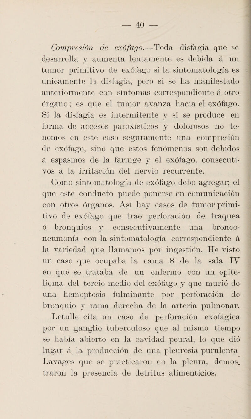 Compresión de exófago.—Toda disfagia que se desarrolla y aumenta lentamente es debida á un tumor primitivo de exófago si la sintomatología es únicamente la disfagia, pero si se lia manifestado anteriormente con síntomas correspondiente á otro órgano; es que el tumor avanza hacia el exófago. Si la disfagia es intermitente y si se produce en forma de accesos paroxísticos y dolorosos no te¬ nemos en este caso seguramente una compresión de exófago, sino que estos fenómenos son debidos á espasmos de la faringe y el exófago, consecuti¬ vos á la irritación del nervio recurrente. Como sintomatología de exófago debo agregar; el que este conducto puede ponerse en comunicación con otros órganos. Así hay casos de tumor primi¬ tivo de exófago que trae perforación de traquea ó bronquios y consecutivamente una bronco- neumonía con la sintomatología correspondiente á la variedad que llamamos por ingestión. He visto un caso que ocupaba la cama 8 de la sala IV en que se trataba de un enfermo con un epite- lioma del tercio medio del exófago y que murió de una hemoptosis fulminante por perforación de bronquio y rama derecha de la arteria pulmonar. Letulle cita un caso de perforación exofágica por un ganglio tuberculoso que al mismo tiempo se había abierto en la cavidad peural, lo que dió lugar á la producción de una pleuresía purulenta Lavages que se practicaron en la pleura, demos, traron la presencia de detritus alimenticios.