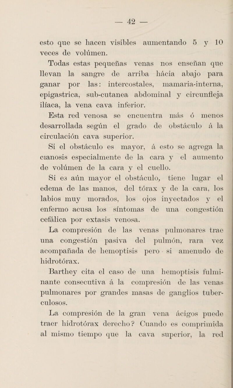 esto que se hacen visibles aumentando 5 y 10 veces de volúmen. Todas estas pequeñas venas nos enseñan que llevan la sangre de arriba liácia abajo para ganar por las: intercostales, mamaria-interna, epigástrica, sub-cutanea abdominal y circunfleja ilíaca, la vena cava inferior. Esta red venosa se encuentra más ó menos desarrollada según el grado de obstáculo á la circulación cava superior. Si el obstáculo es mayor, á esto se agrega la cianosis especialmente de la cara y el aumento de volúmen de la cara y el cuello. Si es aún mayor el obstáculo, tiene lugar el edema de las manos, del tórax y de la cara, los labios muy morados, los ojos inyectados y el enfermo acusa los síntomas de una congestión cefálica, por éxtasis venosa. La compresión de las venas pulmonares trae una congestión pasiva del pulmón, rara vez acompañada de hemoptisis pero si amenudo de hidro tórax. Barthey cita el caso de una hemoptisis fulmi¬ nante consecutiva á la compresión de las venas pulmonares por grandes masas de ganglios tuber¬ culosos. La compresión de la gran vena ácigos puede traer hidrotórax derecho? Cuando es comprimida al mismo tiempo que la cava superior, la red