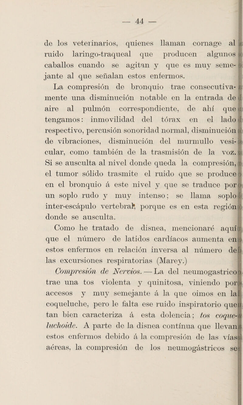 i de los veterinarios, quienes llaman cornage al ruido laringo-traqueal que producen algunos caballos cuando se agitan y que es muy seme¬ jante ai que señalan estos enfermos. La compresión de bronquio trae consecutiva¬ mente una disminución notable en la entrada de aire al pulmón correspondiente, de ahí que tengamos: inmovilidad del tórax en el lado respectivo, percusión sonoridad normal, disminución de vibraciones, disminución del murmullo vesi¬ cular, como también de la trasmisión de la voz. Si se ausculta al nivel donde queda la compresión, t el tumor sólido trasmite el ruido que se produce en el bronquio á este nivel y que se traduce por un soplo rudo y muy intenso; se llama soplo inter-escápulo vertebral*, porque es en esta región donde se ausculta. Como he tratado de disnea, mencionaré aquí que el número de latidos cardíacos aumenta en estos enfermos en relación inversa al número de!) las excursiones respiratorias (Marey.) Compresión de Nervios. — La del neumogástrico jí trae una tos violenta y quinitosa, viniendo por accesos y muy semejante á la que oimos en la coqueluche, pero le falta ese ruido inspiratorio queíí tan bien caracteriza á esta dolencia; tos coque- luchoide. A parte de la disnea continua que llevan estos enfermos debido á la compresión de las vías aéreas, la compresión de los neumogástricos se;'