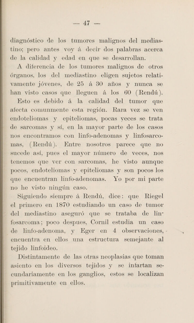 diagnóstico de los tumores malignos del medias¬ tino; pero antes voy á decir dos palabras acerca de la calidad y edad en que se desarrollan. A diferencia de los tumores malignos de otros órganos, los del mediastino eligen sujetos relati¬ vamente jóvenes, de 25 á 30 años y nunca se lian visto casos que lleguen á los 60 (Rendú). Esto es debido á la calidad del tumor que afecta comunmente esta región. Rara vez se ven endoteliomas y epiteliomas, pocas veces se trata de sarcomas y sí, en la mayor parte de los casos nos encontramos con linfo-adenomas y linfosarco- mas, (Rendú). Entre nosotros parece que no sucede así, pues el mayor número de veces, nos tenemos que ver con sarcomas, he visto aunque pocos, endoteliomas y epiteliomas y son pocos los que encuentran linfo-adenomas. Yo por mi parte no lie visto ningún caso. Siguiendo siempre á Rendú, dice: que Riegel el primero en 1870 estudiando un caso de tumor del mediastino aseguró que se trataba de lin- fosarcoma; poco después, Cornil estudia un caso de linfo-adenoma, y Eger en 4 observaciones, encuentra en ellos una estructura semejante al tejido linfoideo. Distintamente de las otras neoplasias que toman asiento en los diversos tejidos y se infartan se¬ cundariamente en los ganglios, estos se localizan primitivamente en ellos.